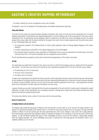 G A U T E N G M A P P I N G R E P O R T l A N A N A L Y S I S O F G A U T E N G ’ S C R E A T I V E I N D U S T R I E S
•	Funding: to identify the sources and application success rate of funding.
See Appendix 1 and 2 for the complete Firm Level Questionnaire and Telephonic Questionnaire respectively.
Primary Data Collection
The research for this project was conducted between September to December 2007 using a 40 minute face-to-face questionnaire and a 10 minute
telephone questionnaire. The questionnaire was designed predominantly as a trends/ tracking survey so that various aspects of the sector could be
monitored over time. The questionnaire was also designed to allow for comparisons to be made across sectors and between countries. The overlap
between these surveys allows that the dataset collected for this project to be used in future to make comparisons with these other data sources.
As such, the following models were utilised:
1.	The questionnaire provided in the Colombian Ministry of Culture (2007) publication “Guide to Producing Regional Mappings of the Creative
Industries”.
2.	A number of questionnaires used by BOP in their regional mapping work in the United Kingdom.
3.	The Investment Climate Assessment Surveys undertaken by the World Bank. These surveys are administered to manufacturing, construction,
retail and service firms in 178 countries worldwide, and use a comparable survey instrument10
.
The full scale field work was preceded by a pilot study to determine the appropriateness of the research instruments.
The Pilot
The questionnaire was piloted with 6 businesses from various sub-sectors to check that the language used was suitable and that the questions
were relevant. The sub-sectors were chosen since they had the most comprehensive population lists at the time of the pilot study as follows:
•	The performing arts sector (3 businesses).
•	The music sector (2 businesses).
•	The fashion sector (1 business).
A random draw of organisations was selected from these sub-sectors and the organisations that were used for the pilot study were selected based
on their willingness to participate and their location within the Greater Johannesburg Metropolitan Area. Furthermore, the pilot interviews attempted
to interview a variety of different sized firms to ensure that the instrument would be appropriate to all firm sizes. Those organisations that were
drawn but not interviewed in the pilot study were interviewed in the main survey.
In general, the pilot was successful, indicating that the instrument was appropriate to the sector and that it would succeed in obtaining the required
information. A number of minor amendments such as phrasing of questions, clarifying nature of legal status and interview technique were made
based on the experience obtained during the pilot.
This primary data collection raised a number of critical issues which are discussed below.
Research Considerations
a) Sampling freelancers and sub-contractors
The mapping study included the large group of freelancers and sub-contractors to some extent as can be seen from the sample. However, in the
absence of a comprehensive database of this workforce there is a risk that the study under-estimates the size of this group. This large and flexible
workforce is difficult to track and quantify given the weak organisational base of the sector, although in some sectors this is being addressed.
Not all representative organisations have managed to develop a comprehensive database of its constituents or have the personnel to maintain this
database. As Joffe and Newton (2008:8) have argued: “Future methodologies will have to ensure that this workforce is appropriately quantified
within the mapping framework. The current methodology relies purely on reporting from contracting agencies and enterprises, which is not a
completely reliable source for this data”.
GAUTENG’S CREATIVE MAPPING METHODOLOGY
10
See www.doingbusiness.com for an overview of these surveys.
M A P P I N G M E T H O D O L O G Y
 