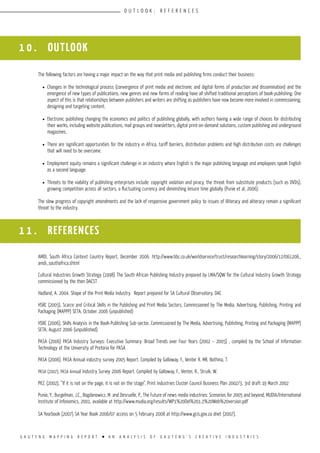 G A U T E N G M A P P I N G R E P O R T l A N A N A L Y S I S O F G A U T E N G ’ S C R E A T I V E I N D U S T R I E S
O U T L O O K ; R E F E R E N C E S
The following factors are having a major impact on the way that print media and publishing firms conduct their business:
l	 Changes in the technological process (convergence of print media and electronic and digital forms of production and dissemination) and the
emergence of new types of publications, new genres and new forms of reading have all shifted traditional perceptions of book-publishing. One
aspect of this is that relationships between publishers and writers are shifting as publishers have now become more involved in commissioning,
designing and targeting content.
l	 Electronic publishing changing the economics and politics of publishing globally, with authors having a wide range of choices for distributing
their works, including website publications, mail groups and newsletters, digital print-on-demand solutions, custom publishing and underground
magazines.
l	 There are significant opportunities for the industry in Africa, tariff barriers, distribution problems and high distribution costs are challenges
that will need to be overcome.
l	 Employment equity remains a significant challenge in an industry where English is the major publishing language and employees speak English
as a second language.
l	 Threats to the viability of publishing enterprises include: copyright violation and piracy, the threat from substitute products (such as DVDs),
growing competition across all sectors, a fluctuating currency and diminishing leisure time globally (Punie et al, 2006).
The slow progress of copyright amendments and the lack of responsive government policy to issues of illiteracy and aliteracy remain a significant
threat to the industry.
AMDI, South Africa Context Country Report, December 2006. http://www.bbc.co.uk/worldservice/trust/researchlearning/story/2006/12/061206_
amdi_southafrica.shtml
Cultural Industries Growth Strategy (1998) The South African Publishing Industry prepared by LMA/SQW for the Cultural Industry Growth Strategy
commissioned by the then DACST
Hadland, A. 2004. Shape of the Print Media Industry. Report prepared for SA Cultural Observatory, DAC
HSRC (2005), Scarce and Critical Skills in the Publishing and Print Media Sectors, Commissioned by The Media, Advertising, Publishing, Printing and
Packaging (MAPPP) SETA, October 2006 (unpublished)
HSRC (2006), Skills Analysis in the Book-Publishing Sub-sector, Commissioned by The Media, Advertising, Publishing, Printing and Packaging (MAPPP)
SETA, August 2006 (unpublished)
PASA (2006) PASA Industry Surveys: Executive Summary: Broad Trends over Four Years (2002 – 2005) , compiled by the School of Information
Technology at the University of Pretoria for PASA
PASA (2006). PASA Annual industry survey 2005 Report. Compiled by Galloway, F., Venter R. MR, Bothma, T.
PASA (2007), PASA Annual Industry Survey 2006 Report. Compiled by Galloway, F., Venter, R., Struik, W.
PICC (2002), “If it is not on the page, it is not on the stage”, Print Industries Cluster Council Business Plan 2002/3, 3rd draft 19 March 2002
Punie, Y., Burgelman, J.C., Bogdanowicz, M. and Desruelle, P., The Future of news media industries: Scenarios for 2005 and beyond, MUDIA/International
Institute of Infonomics, 2001, available at http://www.mudia.org/results/WP1%20Del%201.2%20Web%20version.pdf
SA Yearbook (2007) SA Year Book 2006/07 access on 5 February 2008 at http://www.gcis.gov.za dnet (2007),
1 0 . OUTLOOK
1 1 . REFERENCES
 