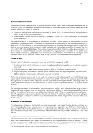 b) Estimate of employment and value-added
The mapping study needed to make two difficult and potentially controversial decisions. The first relates to the estimation of employment from the
survey. Here a median value of employment was sought for the sample and this was multiplied by the estimated population. However there are two
immediate difficulties which highlight the controversy:
•	The degree to which the sample provides an accurate median and the levels of accuracy in respondent information regarding employment
including full-time, part-time, contractors and freelancers.
•	The appropriateness of methods to estimate the population size in the absence of official statistics, industry level surveys or any comprehensive
database of the sector.
The second decision was the use of multipliers and the determination of value-added. A multiplier quantifies the additional economic contribution
beyond the direct contribution of an industry. This is because the creative industries, as with other industries, buys inputs from other industries and
wages earned in the creative industries are spent outside the creative industries. In the report, value-added is calculated as output (turnover) minus
inputs (all costs except labour and capital). In some cases this data was available while in others it was estimated from the average of other firms
in the sector. As Joffe and Newton (2008:8) argue: “The expectation of mapping studies in South Africa, however, is that appropriate multipliers will
be an outcome of the process. Within a single dataset, it is clear that this will not be possible, however future studies will need to either develop
these or find alternative means for quantifying the up- and downstream value of investment in the creative industries”. In estimating the indirect
contribution and thus the total contribution, a multiplier of 1.86 for output and 0.9 for value-added have been chosen has been used11
.
c) Defining the sectors
Key sectors operating in the creative industries which needed to be sampled for this mapping study included
•	The public sector (public cultural institutions such as museums (heritage), galleries (Visual arts), and public service broadcasting organisations
(audio-visual).
•	The for-profit private sector (a wide range of commercial operations in all fields of cultural production and distribution).
•	Non-profit sector (such as theatre and dance companies, festivals, orchestras) some of which may receive government financial assistance12
.
•	NGO Sector (advocacy, organisations, actors and musicians unions, trade organisations).
The technical committee was concerned as to the best way to treat purely government funded agencies, partly government funded agencies as
opposed to purely commercial and non-commercial enterprises. As Joffe and Newton (2008:8) explain: “like many countries, all spheres of the South
African government are significant investors in the creative industries. The challenge with including this information into mapping studies is the
problem of duplicate accounting, and also an accurate reflection of the economic base given that government investment is not necessarily premised
on returns”.
The Creative Industries Mapping of Gauteng excludes government departments, regulatory bodies and professional and sector (or industry)
associations. Of course, in many cases these were approached for information, sector databases and comment, but were excluded from the survey
and hence the calculations of sector turnover, value-added, employment and other variables. This practice is applied uniformly across the sectors.
Non-profit organisations and government-owned entities that participate directly in the activities of the sector (in contrast to fulfilling only
facilitation and support functions) are included in the survey. These are entities such as theatres, non-governmental organisations and museums,
to name a few.
d) Confidentiality and financial information
For most organisations, the guarantee of confidentiality was sufficiently compelling to provide financial information. Given the sensitivity of some
of the information (including revenues and costs), however some organisations refused to provide this type of information. This means that the
calculations of total output and value-added for the sector are based on a sub-sample of firms that provided this information. The estimates of
these amounts are thus likely to be less accurate than estimates that could be obtained if all firms provided this information or if a larger sample
was used.
11
As discussed in the comparative report, estimates for a Gauteng output multiplier vary between 1.7 and 2.6 (van Seventer, 1999). The higher multiplier is for models that assume that the Gauteng
economy is closed i.e. money generated in Gauteng remains in the province. This assumption is likely to false, and the actual multiplier is likely to be closer to the open model estimate of 1.7. In addition,
the Literature Review of this Gauteng Creative Mapping Project has a discussion about the value of multipliers and the work of the CCI based at the Queensland University of Technology in Australia called
The Creative Trident which assesses the presence of creative employment in the broader economy (Australia Research Council Linkage Project, 2008).
12
See The Creative Economy Report (United Nations, 2008:71-72) for a discussion of public or quasi-pubic cultural institutions
2 1
 