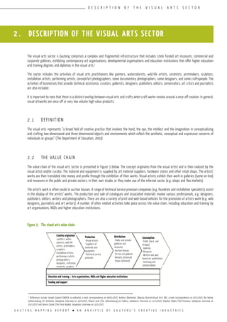 G A U T E N G M A P P I N G R E P O R T l A N A N A L Y S I S O F G A U T E N G ’ S C R E A T I V E I N D U S T R I E S
D E S C R I P T I O N O F T H E V I S U A L A R T S S E C T O R
2 . DESCRIPTION OF THE VISUAL ARTS SECTOR
The visual arts sector n Gauteng comprises a complex and fragmented infrastructure that includes state funded art museums, commercial and
corporate galleries, exhibiting contemporary art organisations, developmental organisations and education institutions that offer higher education
and training degrees and diplomas in the visual arts.2
The sector includes the activities of visual arts practitioners like painters, watercolorists, wild-life artists, ceramists, printmakers, sculptors,
installation artists, performing artists, concept/art photographers, some documentary photographers, some designers, and some craftspeople. The
activities of businesses that provide technical assistance, curators, gallerists, designers, publishers, editors, conservators, art critics and journalists
are also included.
It is important to note that there is a distinct overlap between visual arts and crafts when craft works revolve around a once-off creation. In general,
visual artworks are once-off or very low volume high-value products.
2.1	 DEFINITION
The visual arts represents “a broad field of creative practice that involves the hand, the eye, the intellect and the imagination in conceptualizing
and crafting two-dimensional and three-dimensional objects and environments which reflect the aesthetic, conceptual and expressive concerns of
individuals or groups” (The Department of Education, 2003)
2.2	 THE VALUE CHAIN
The value-chain of the visual arts sector is presented in Figure 3 below. The concept originates from the visual artist and is then realized by the
visual artist and/or curator. The material and equipment is supplied by art material suppliers, hardware stores and other retail shops. The artists’
works are then translated into money and profile through the exhibition of their works. Visual artists exhibit their work in galleries (some on-line)
and museums in the public and private sectors, in their own studio, or they make use of the informal sector (e.g. shops and flea markets).
The artist’s work is often resold in auction houses. A range of technical service provision companies (e.g. foundries and installation specialists) assist
in the display of the artists’ works. The production and sale of catalogues and associated materials involve various professionals, e.g. designers,
publishers, editors, writers and photographers. There are also a variety of print and web-based vehicles for the promotion of artists work (e.g. web
designers, journalists and art writers). A number of other related activities take place across the value-chain, including education and training by
art organisations, NGOs and higher education institutions.
Figure 3:	 The visual arts value chain
Distribution
-Public and private
galleries and
museums
-Auction houses
-On-line art galleries
-Markets (informal)
-Shops (informal)
Production
-Visual artists
-Suppliers of
materials and
equipment
-Technical service
provision
Creative origination
-painters, water-
colorists, wild-life
artists, printmakers,
sculptors,
installation artists,
performance artists,
photographers,
designers, craftsman,
ceramists, graphics
Education and training – Arts organisations, NGOs and Higher education institutions
Funding and support
2
References include Joseph Gaylard (VANSA co-ordinator, e-mail correspondence on 06/012/07), Andries Oberholzer (Deputy Director:Visual Arts DAC, e-mail correspondence on 07/12/07), Bie Venter
(Johannesburg Art Initiative, telephonic interview on 10/12/07), Khwezi Gule (The Johannesburg Art Gallery, telephonic interview on 11/12/07), Stephen Hobbs (The Premises, telephonic interview on
10/12/07) and Dennis Clarke (The Paint Basket, telephonic interview on 10/12/07)
Consumption
-Public (local and
foreign)
-Galleries
-Museums
-Written and web
based art publications
-Archiving and
conservation
 