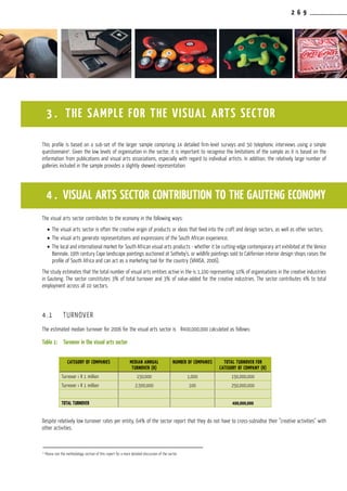 2 6 9
This profile is based on a sub-set of the larger sample comprising 14 detailed firm-level surveys and 50 telephonic interviews using a simple
questionnaire3
. Given the low levels of organisation in the sector, it is important to recognise the limitations of the sample as it is based on the
information from publications and visual arts associations, especially with regard to individual artists. In addition, the relatively large number of
galleries included in the sample provides a slightly skewed representation.
The visual arts sector contributes to the economy in the following ways:
•	The visual arts sector is often the creative origin of products or ideas that feed into the craft and design sectors, as well as other sectors;
•	The visual arts generate representations and expressions of the South African experience;
•	The local and international market for South African visual arts products - whether it be cutting-edge contemporary art exhibited at the Venice
Biennale, 19th century Cape landscape paintings auctioned at Sotheby’s, or wildlife paintings sold to Californian interior design shops raises the
profile of South Africa and can act as a marketing tool for the country (VANSA, 2006).
The study estimates that the total number of visual arts entities active in the is 1,100 representing 10% of organisations in the creative industries
in Gauteng. The sector constitutes 3% of total turnover and 3% of value-added for the creative industries. The sector contributes 4% to total
employment across all 10 sectors.
4.1	 TURNOVER
The estimated median turnover for 2006 for the visual arts sector is R400,000,000 calculated as follows:
Table 1:	 Turnover in the visual arts sector
Despite relatively low turnover rates per entity, 64% of the sector report that they do not have to cross-subsidise their “creative activities” with
other activities.
3 . THE SAMPLE FOR THE VISUAL ARTS SECTOR
3
Please see the methodology section of this report for a more detailed discussion of the sector.
4 . Visual Arts Sector contribution to the Gauteng Economy
CATEGORY OF COMPANIES MEDIAN ANNUAL
TURNOVER (R)
NUMBER OF COMPANIES TOTAL TURNOVER FOR
CATEGORY OF COMPANY (R)
Turnover ‹ R 1 million 150,000 1,000 150,000,000
Turnover ‹ R 1 million 2,500,000 100 250,000,000
Total TURNOVER 400,000,000
 