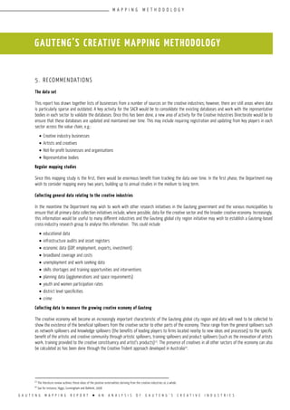 G A U T E N G M A P P I N G R E P O R T l A N A N A L Y S I S O F G A U T E N G ’ S C R E A T I V E I N D U S T R I E S
5. Recommendations
The data set
This report has drawn together lists of businesses from a number of sources on the creative industries; however, there are still areas where data
is particularly sparse and outdated. A key activity for the SACR would be to consolidate the existing databases and work with the representative
bodies in each sector to validate the databases. Once this has been done, a new area of activity for the Creative Industries Directorate would be to
ensure that these databases are updated and maintained over time. This may include requiring registration and updating from key players in each
sector across the value chain, e.g.:
•	Creative industry businesses
•	Artists and creatives
•	Not-for-profit businesses and organisations
•	Representative bodies
Regular mapping studies
Since this mapping study is the first, there would be enormous benefit from tracking the data over time. In the first phase, the Department may
wish to consider mapping every two years, building up to annual studies in the medium to long term.
Collecting general data relating to the creative industries
In the meantime the Department may wish to work with other research initiatives in the Gauteng government and the various municipalities to
ensure that all primary data collection initiatives include, where possible, data for the creative sector and the broader creative economy. Increasingly,
this information would be useful to many different industries and the Gauteng global city region initiative may wish to establish a Gauteng-based
cross-industry research group to analyse this information. This could include
•	educational data
•	infrastructure audits and asset registers
•	economic data (GDP, employment, exports, investment)
•	broadband coverage and costs
•	unemployment and work seeking data
•	skills shortages and training opportunities and interventions
•	planning data (agglomerations and space requirements)
•	youth and women participation rates
•	district level specificities
•	crime
Collecting data to measure the growing creative economy of Gauteng
The creative economy will become an increasingly important characteristic of the Gauteng global city region and data will need to be collected to
show the existence of the beneficial spillovers from the creative sector to other parts of the economy. These range from the general spillovers such
as network spillovers and knowledge spillovers (the benefits of leading players to firms located nearby to new ideas and processes) to the specific
benefit of the artistic and creative community through artistic spillovers, training spillovers and product spillovers (such as the innovation of artists
work, training provided to the creative constituency and artist’s products)13
. The presence of creatives in all other sectors of the economy can also
be calculated as has been done through the Creative Trident approach developed in Australia14
.
GAUTENG’S CREATIVE MAPPING METHODOLOGY
13
The literature review outlines these ideas of the positive externalities deriving from the creative industries as a whole.
14
See for instance, Higgs, Cunningham and Bahkshi, 2008
M A P P I N G M E T H O D O L O G Y
 
