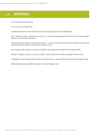 G A U T E N G M A P P I N G R E P O R T l A N A N A L Y S I S O F G A U T E N G ’ S C R E A T I V E I N D U S T R I E S
R E F E R E N C E S
1 1 . REFERENCES
Art Price (2006) 2006 Art Market Trends
Art Price (2007) 2007 Art Market Trends
Austrade (2007) Visual Arts to the United States, http://www.austrade.gov.au/Visual-arts-to-the-USA/default.aspx
Balfe, J. and Peters, M. (2000). “Public Involvement in the Arts” in J. Cherbo and M. Wyszomirski (eds) The Public Life of the Arts in America. Rutgers
University Press: New Brunswick, New Jersey
Department of Education, National Curriculum Statement Grades 10 – 12, Visual Arts, Seriti Printing (Pty) Ltd, 2003. Available from http://curriculum.
pgwc.gov.za/php/circular_docs/29_ncs_visual_arts.pdf accessed on 10.12.07
Kusin & Company (2002), reproduced in the European Art Market in 2002, published by The European Fine Art Foundation (TEFAF).
McCarthy, K.F., Ondaatje, E.H., Brooks, A. and Szanto, A. (2005). A Portrait of the Visual Arts: Meeting the Challenges Of A New Era, Rand
TCI Management Consultants (1999) Study of the Market for Canadian Visual Art, a report commissioned by the Department of Canadian Heritage
VANSA (2006) Funding proposal, VANSA: Five year plan, Art and social development, 2006.
 