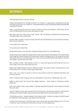 G A U T E N G M A P P I N G R E P O R T l A N A N A L Y S I S O F G A U T E N G ’ S C R E A T I V E I N D U S T R I E S
REFERENCES
ACTAG (1995) Report of the Arts and Culture Task Group
Afripolitan (2003) Opportunities for UK Design Consultancies in SA. (Findings of a scoping mission to Johannesburg and Cape Town,
commissioned by Trade Partners UK). Available from: http://www.britishdesign.co.uk/der/South%20Africa%20Design%20Scoping%20Mis
sion%20report%20print.pdf
Ambert, C., (2003) Promoting the Culture Sector through Job Creation and Small Enterprise Development in SADC Countries: The Music
Industry, SEED Working Paper No.49 International Labour Organisation, Geneva
AMDI, (2006) South Africa Context Country Report, December 2006. http://www.bbc.co.uk/worldservice/trust/researchlearning/
story/2006/12/061206_amdi_southafrica.shtml
Antrobus,G., Webb, A. and Mather, D. (1997) The economic impact of the 1997 Stand Bank National Arts Festival, Department of Economics,
Rhodes University: Grahamstown
Art Price (2006) 2006 Art Market Trends
Art Price (2007) 2007 Art Market Trends
Austrade (2007) Visual Arts to the United States, http://www.austrade.gov.au/Visual-arts-to-the-USA/default.aspx
Australian Research Council Linkage Project (2008) Australia’s Creative Economy Information Sheet published by the Australian Research
Council Linkage Project between the Department of Communications, Information Technology and the Arts, the Australian Film Commission
and Queensland University of Technology Available online at eprints.qut.edu.au/archive/00011958/01/Creative_Workforce_Information_
Sheet_2008.pdf – [Accessed: February 25th 2008]
Balfe, J. and Peters, M. (2000). “Public Involvement in the Arts” in J. Cherbo and M. Wyszomirski (eds) The Public Life of the Arts in
America. Rutgers University Press: New Brunswick, New Jersey
Beaham-Powell, N. (2008) Innovation and research: mobilizing new practices, talk presented in plenary, The International forum on the
Creative Economy, March 17-18, Hilton Lac-Leamy, Gatineau, Ottawa, Canada
Bhorat, H. and Liou, M., (2003) The economics of culture and cultural statistics in South Africa, Development Policy Research Unit,
University of Cape Town
Bolnick. S, Promoting the Culture through job creation and small development in SADC Countries, ILO Working Paper, Geneva, 2003.
Bradford, N (2004) Creative Cities Structured Policy Dialogue Backgrounder, [online] available at: http://www.cprn.ca/en/doc.
cfm?doc=1081
British Council (undated) Creative Economy Available at http://origin-www.britishcouncil.org/ca/arts-creative-economy.htm [Accessed:
February 8th, 2007]
Chartrand, H. (1984) An Economic Impact Assessment of the Fine Arts Presented to: Third International Conference on Cultural Economics
& Planning, Akron, Ohio (April) Available at www.culturaleconomics.atfreeweb.com/eia.htm [Accessed: November 4th, 2007)
CAJ (2003) Measuring Culture – developments globally to inform what we do locally - Contribution to developing a statistical framework
for a prospective SA cultural observatory, a report prepared for the HSRC and DAC
CAJ (2005) Creative Sector Research in South Africa: Research sources, key institutions and annotated bibliography of the cultural sector
in South Africa, a report commissioned by the British Council to kick start the Creative Mapping Project
 