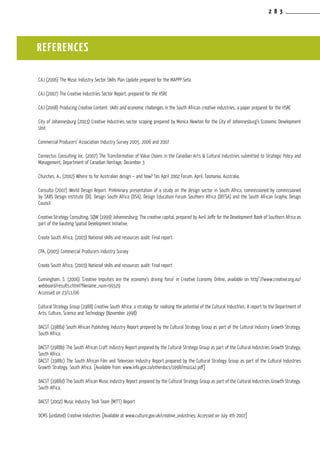 2 8 3
REFERENCES
CAJ (2006) The Music Industry Sector Skills Plan Update prepared for the MAPPP-Seta
CAJ (2007) The Creative Industries Sector Report, prepared for the HSRC
CAJ (2008) Producing Creative Content: skills and economic challenges in the South African creative industries, a paper prepared for the HSRC
City of Johannesburg (2003) Creative Industries sector scoping prepared by Monica Newton for the City of Johannesburg’s Economic Development
Unit
Commercial Producers’ Association Industry Survey 2005, 2006 and 2007
Connectus Consulting Inc. (2007) The Transformation of Value Chains in the Canadian Arts & Cultural Industries submitted to Strategic Policy and
Management, Department of Canadian Heritage, December 3
Churches, A., (2002) Where to for Australian design – and how? Tas April 2002 Forum, April, Tasmania, Australia,
Consulta (2007) World Design Report. Preliminary presentation of a study on the design sector in South Africa, commissioned by commissioned
by SABS Design Institute (DI), Design South Africa (DSA), Design Education Forum Southern Africa (DEFSA) and the South African Graphic Design
Council
Creative Strategy Consulting, SQW (1999) Johannesburg; The creative capital, prepared by Avril Joffe for the Development Bank of Southern Africa as
part of the Gauteng Spatial Development Initiative.
Create South Africa, (2003) National skills and resources audit: Final report.
CPA, (2005) Commercial Producers Industry Survey
Create South Africa, (2003) National skills and resources audit: Final report
Cunningham, S. (2006) ‘Creative Impulses are the economy’s driving force’ in Creative Economy Online, available on http”://www.creative.org.au/
webboard/results.chtml?filename_num=99329
Accessed on 23/11/06
Cultural Strategy Group (1988) Creative South Africa: a strategy for realising the potential of the Cultural Industries, A report to the Department of
Arts, Culture, Science and Technology (November 1998)
DACST (1988a) South African Publishing Industry Report prepared by the Cultural Strategy Group as part of the Cultural Industry Growth Strategy,
South Africa.
DACST (1988b) The South African Craft Industry Report prepared by the Cultural Strategy Group as part of the Cultural Industries Growth Strategy,
South Africa.
DACST (1988c) The South African Film and Television Industry Report prepared by the Cultural Strategy Group as part of the Cultural Industries
Growth Strategy, South Africa. [Available from: www.info.gov.za/otherdocs/1998/mso1a2.pdf]
DACST (1988d) The South African Music Industry Report prepared by the Cultural Strategy Group as part of the Cultural Industries Growth Strategy.
South Africa.
DACST (2002) Music Industry Task Team (MITT) Report
DCMS (undated) Creative Industries [Available at www.culture.gov.uk/creative_industries; Accessed on July 4th 2007]
 