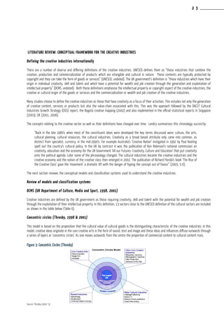 Literature Review: Conceptual framework for the Creative Industries
Defining the creative industries internationally
There are a number of diverse and differing definitions of the creative industries. UNESCO defines them as “those industries that combine the
creation, production and commercialization of products which are intangible and cultural in nature. These contents are typically protected by
copyright and they can take the form of goods or services” (UNESCO, undated). The UK government’s definition is “those industries which have their
origin in individual creativity, skill and talent and which have a potential for wealth and job creation through the generation and exploitation of
intellectual property” (DCMS, undated). Both these definitions emphasise the intellectual property or copyright aspect of the creative industries, the
creative or cultural origin of the goods or services and the commercialisation or wealth and job creation of the creative industries.
Many studies choose to define the creative industries as those that have creativity as a focus of their activities. This includes not only the generation
of creative content, services or products but also the value-chain associated with this. This was the approach followed by the DACST Cultural
Industries Growth Strategy (CIGS) report, the Bogotá creative mapping (2002) and also implemented in the official statistical reports in Singapore
(2003), UK (2001, 2006).
The concepts relating to the creative sector as well as their definitions have changed over time. Landry summarises this chronology succinctly:
“Back in the late 1980’s when most of the constituent ideas were developed the key terms discussed were: culture, the arts,
cultural planning, cultural resources, the cultural industries. Creativity as a broad based attribute only came into common, as
distinct from specialist, currency, in the mid-1990’s. For example Australia’s ‘Creative Nation’ instigated in 1992 by Paul Keating
spelt out the country’s cultural policy. In the UK by contrast it was the publication of Ken Robinson’s national commission on
creativity, education and the economy for the UK Government ‘All our Futures: Creativity, Culture and Education’ that put creativity
onto the political agenda. Later some of the phraseology changed. The cultural industries became the creative industries and the
creative economy and the notion of the creative class then emerged in 2002. The publication of Richard Florida’s book ‘The Rise of
the Creative Class’ gave the ‘movement’ a dramatic lift with the danger of hyping the concept out of favour” (2005: 5-6).
The next section reviews the conceptual models and classification systems used to understand the creative industries.
Review of models and classification systems
DCMS (UK Department of Culture, Media and Sport, 1998, 2001)
Creative industries are defined by the UK government as those requiring creativity, skill and talent with the potential for wealth and job creation
through the exploitation of their intellectual property. In this definition, 13 sectors close to the UNESCO definition of the cultural sectors are included
as shown in the table below (Table 6).
Concentric circles (Throsby, 1998 & 2001)
This model is based on the proposition that the cultural value of cultural goods is the distinguishing characteristic of the creative industries. In this
model, creative ideas originate in the core creative arts in the form of sound, text and image and these ideas and influences diffuse outwards through
a series of layers or ‘concentric circles’. As one moves outwards from the centre the proportion of commercial content to cultural content rises.
Figure 3: Concentric Circles (Throsby)
Source: Throsby (2007: 5)
2 3
 