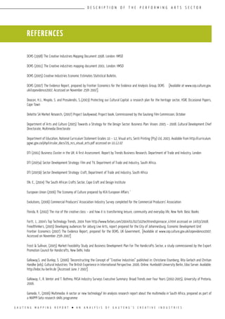 G A U T E N G M A P P I N G R E P O R T l A N A N A L Y S I S O F G A U T E N G ’ S C R E A T I V E I N D U S T R I E S
D E S C R I P T I O N O F T H E P E R F O R M I N G A R T S S E C T O R
REFERENCES
DCMS (1998) The Creative Industries Mapping Document 1998. London: HMSO
DCMS (2001) The Creative industries mapping document 2001. London: HMSO
DCMS (2005) Creative Industries Economic Estimates Statistical Bulletin,
DCMS (2007) The Evidence Report, prepared by Frontier Economics for the Evidence and Analysis Group, DCMS [Available at www.cep.culture.gov.
uk/cepevidence2007, Accessed on November 25th 2007].
Deacon, H.J., Mnqolo, S. and Prosalendis, S.,(2003) Protecting our Cultural Capital: a research plan for the heritage sector, HSRC Occasional Papers,
Cape Town
Deloitte SA Market Research, (2007) Project Gaullywood, Project book, Commissioned by the Gauteng Film Commission, October
Department of Arts and Culture (2005) Towards a Strategy for the Design Sector: Business Plan: Vision: 2005 – 2008. Cultural Development Chief
Directorate, Multimedia Directorate
Department of Education, National Curriculum Statement Grades 10 – 12, Visual arts, Seriti Printing (Pty) Ltd, 2003. Available from http://curriculum.
pgwc.gov.za/php/circular_docs/29_ncs_visual_arts.pdf accessed on 10.12.07
DTI (2001) Business Cluster in the UK: A first Assessment. Report by Trends Business Research, Department of Trade and Industry, London
DTI (2005a) Sector Development Strategy: Film and TV, Department of Trade and Industry, South Africa.
DTI (2005b) Sector Development Strategy: Craft, Department of Trade and Industry, South Africa
Elk. E., (2004) The South African Crafts Sector, Cape Craft and Design Institute
European Union (2006) The Economy of Culture prepared by KEA European Affairs ‘
Evolutions, (2006) Commercial Producers’ Association Industry Survey completed for the Commercial Producers’ Association
Florida, R. (2002) The rise of the creative class – and how it is transforming leisure, community and everyday life, New York: Basic Books
Fortt, J., 2004’s Top Technology Trends, 2004 from http://www.forbes.com/2004/01/02/102techtrendspinnacor_ii.html accessed on 14/03/2008.
Freedthinkers, (2005) Developing audiences for Joburg Live Arts, report prepared for the City of Johannesburg, Economic Development Unit
Frontier Economics (2007) The Evidence Report, prepared for the DCMS, UK Government, [Available at www.cep.culture.gov.uk/cepevidence2007;
Accessed on November 25th 2007]
Frost & Sullivan, (2005) Market Feasibility Study and Business Development Plan For The Handicrafts Sector, a study commissioned by the Export
Promotion Council for Handicrafts, New Delhi, India
Galloway,S. and Dunlop, S. (2006) ‘Deconstructing the Concept of “Creative Industries” published in: Christiane Eisenberg, Rita Gerlach and Chritian
Handke (eds). Cultural Industries: The British Experience in International Perspective. 2006. Online. Humboldt University Berlin, Edoc-Server. Available:
http://edoc.hu-berlin.de [Accessed June 7 2007]
Galloway, F., R. Venter and T. Bothma, PASA Industry Surveys Executive Summary: Broad Trends over Four Years (2002-2005), University of Pretoria,
2006.
Gamede, F., (2006) Multimedia: A sector or new technology? An analysis research report about the multimedia in South Africa, prepared as part of
a MAPPP-Seta research skills programme
 