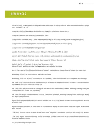 2 8 5
Gantchev, D. (2004) ‘The WIPO guide on surveying the economic contribution of the Copyright Industries’, Review of Economic Research on Copyright
Issues, 2004, vol. (1), pp. 5-16
Gauteng Film Office (2006) Annual Report. Available from http://www.gfo.co.za/live/content.php?Item_ID=332
Gauteng Film Commission South Africa, (2007) Annual Report, 2006/7
Gauteng Provincial Government, (2005) A growth and development strategy for the Gauteng Province [Available on www.gauteng.gov.za]
Gauteng Provincial Government (2006) Creative Industries development framework [Available on www.srac.gov.za]
Gauteng Provincial Government (2007) The Gauteng City-Region
Gaylard, J., The craft industry in South Africa: a review of ten years of democracy, African Arts 37: 4, 2004.
Gostner, K. (2004) The South African Music Industry: trends, analysis and questions available at www.culturalobservatory.org.za
Hadland, A. 2004. Shape of the Print Media Industry. Report prepared for SA Cultural Observatory, DAC
Heathcock, Sue, The Craft Industry in the Western Cape, Wesgro report, 2000.
Helgeson, S. (2002), Swedish design today, http://www.sweden.se, accessed online March 2004
Heng,T.M. Choo,A. and Ho,T. (2003) Economic Contribution of Singapore’s Creative Industries, Economic Survey of Singapore First Quarter 2003
Hesmondhalgh, D. (2002) The Cultural Industries Sage Publications: London
Hesmondhalgh, D. and Pratt, A. (2005) ‘Cultural Industries and Cultural Policy’ in International Journal of Cultural Policy Vol 11, No. 1 Routledge
HSRC (2004) Survey of the South African Film and Video Industry for the National Film and Video Foundation of South Africa in 2004. Available from:
http://www.nfvf.co.za/2004%20Industry%20Survey-1.pdf
HSRC (2005), Scarce and Critical Skills in the Publishing and Print Media Sectors, Commissioned by The Media, Advertising, Publishing, Printing and
Packaging (MAPPP) SETA, October 2006 (unpublished)
HSRC (2006), Skills Analysis in the Book-Publishing Sub-sector, Commissioned by The Media, Advertising, Publishing, Printing and Packaging (MAPPP)
SETA, August 2006 (unpublished)
Higgs, P. (2008) Employment and Business Characteristics, Fact sheets from the ARC study [Available on www.cci.edu.au/pub/publications, Accessed
on April 6th 2008].
Higgs, P. Cunningham, S and Bakhshi, H., (2008) Beyond the Creative Industries: Mapping the Creative Economy in the United Kingdom, NESTA Technical
Report, Feb 2008
ICASA, (2000) “Discussion Paper on the Review of Local Content Quotas” Independent Communications Authority of South Africa (ICASA), December
ICASA, (2003) Regional Television Broadcasting Services Position Paper [Available at http://www.info.gov.za/view/DownloadFileAction?id=70210;
Accessed on November 27th 2007]
IFPI (2001) The recording industry in numbers
REFERENCES
 