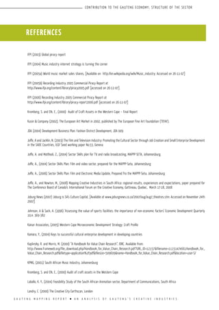 G A U T E N G M A P P I N G R E P O R T l A N A N A L Y S I S O F G A U T E N G ’ S C R E A T I V E I N D U S T R I E S
CONTRIBUTION TO THE GAUTENG ECONOMY; STRUCTURE OF THE SECTOR
IFPI (2003) Global piracy report
IFPI (2004) Music industry internet strategy is turning the corner
IFPI (2005a) World music market sales shares, [Available on http://en.wikipedia.org/wiki/Music_industry; Accessed on 26-11-07]
IFPI (2005b) Recording Industry 2005 Commercial Piracy Report at
http://www.ifpi.org/content/library/piracy2005.pdf [accessed on 26-11-07].
IFPI (2006) Recording Industry 2005 Commercial Piracy Report at
http://www.ifpi.org/content/library/piracy-report2006.pdf [accessed on 26-11-07]
Kromberg, S. and Elk, E., (2000) Audit of Craft Assets in the Western Cape – Final Report
Kusin & Company (2002), The European Art Market in 2002, published by The European Fine Art Foundation (TEFAF).
JDA (2004) Development Business Plan: Fashion District Development, JDA 009
Joffe, A and Jacklin, N. (2003) The Film and Television Industry: Promoting the Cultural Sector through Job Creation and Small Enterprise Development
in the SADC Countries, ILO/ Seed working paper No.53, Geneva
Joffe, A. and Matlhodi, Z., (2004) Sector Skills plan for TV and radio broadcasting, MAPPP-SETA, Johannesburg.
Joffe, A., (2004) Sector Skills Plan: Film and video sector, prepared for the MAPPP-Seta, Johannesburg
Joffe, A., (2006) Sector Skills Plan: Film and Electronic Media Update, Prepared fro the MAPPP-Seta, Johannesburg
Joffe, A., and Newton, M., (2008) Mapping Creative Industries in South Africa: regional results, experiences and expectations, paper prepared for
The Conference Board of Canada’s International Forum on the Creative Economy, Gattineau, Quebec, March 17-18, 2008
Joburg News (2007) Joburg is SA’s Culture Capital, [Available at www.joburgnews.co.za/2007/aug/aug7_theatres.stm: Accessed on November 24th
2007]
Johnson, A & Sack, A. (1996) ‘Assessing the value of sports facilities: the importance of non-economic factors’ Economic Development Quarterly
10,4: 369-382
Kaiser Associates, (2005) Western Cape Microeconomic Development Strategy: Craft Profile
Kamara, Y., (2004) Keys to successful cultural enterprise development in developing countries
Kaplinsky, R. and Morris, M. (2000) “A Handbook for Value Chain Research”, IDRC. Available from:
http://www.frameweb.org/file_download.php/Handbook_for_Value_Chain_Research.pdf?URL_ID=12157&filename=11151474661Handbook_for_
Value_Chain_Research.pdf&filetype=application%2Fpdf&filesize=509609&name=Handbook_for_Value_Chain_Research.pdf&location=user-S/
KPMG, (2001) South African Music Industry, Johannesburg
Kromberg, S. and Elk, E., (2000) Audit of craft assets in the Western Cape
Laballo, K. Y., (2004) Feasibility Study of the South African Animation sector, Department of Communications, South Africa
Landry, C. (2000) The Creative City Earthscan, London
REFERENCES
 