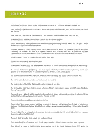 2 8 9
SA Good News (2007) Tourism Boost for Gauteng, Friday 2 November 2007 access on 2 May 2007 at http://www.sagoodnews.co.za
South Africa.info (2008) Afrofusion: dance in South Africa [available at http://www.southafrica.info/ess_info/sa_glance/culture/dance.htm; accessed
May 2nd 2008]
South African Music Exportation (SAMEX), Business Plan for a Joint Action Group in preparation for an export council, April 2007.
SA Yearbook (2007) SA Year Book 2006/07 access on 5 February 2008 at http://www.gcis.gov.za
Shilowa, Mbhazima, (2004) Speech by Premier Mbhazima Shilowa at the opening of the Gauteng Film Indaba, 24 March 2004, (The speech is available
from: http://www.gpg.gov.za/docs/sp/2004/sp0323.html)
Standish, B. and Boting, A. (2006), A Strategic Economic Analysis of the Cape Town and Western Cape Film Industry (a study for the Cape Film
Commission). (This document is also known as the “Cape Film Commission Impact Assessment Report” and it is available from: http://www.
capefilmcommission.co.za/documents/Western%20Cape%20Film%20Industry%20-%20Impact%20Assesment%20Report%202007.pdf
Statistic South Africa, (2007a) The South African Tourism Quarterly Report, 2007.
Statistics South Africa, (2007b) Labour Force Survey, March
TCI Management Consultants (1999) Study of the Market for Canadian Visual Art, a report commissioned by the Department of Canadian Heritage
The Conference Board of Canada (2008) Valuing Culture: measuring and Understanding Canada’s Creative Economy, Preliminary Research Report
presented to the International Forum on the Creative Economy, March 17-18, Hilton Lac-Leamy, Gatineau, Quebec.
The Department of Environmental Affairs and Tourism, Domestic Tourism Growth Strategy: 2004 to 2007, South African Tourism, 2004.
The Global Competitive Context Executive Summary, Final Version, 30 November 2005.
The Recording Industry of South Africa (RiSA) Annual General Meeting Report, 20 June 2006.
The Work Foundation (2007) Staying ahead: the economic performance of the UK’s creative industries prepared for the DCMS as part of the Creative
Economy Programme (CEP)
Thompson, E., Berger, C. & Allen, S. (1988) Arts and Kentucky Economy Centre for Business and Economic Research: University of Kentucky [On Line]
available: http://www.state.ky.us/agencies/arts/artsecon.htm [Accessed: 4/04/08]
Throsby, D. (2001) Economics and Culture, Cambridge University Press
Throsby, D. (2007) A new moment for cultural policy? Paper presented to the Researchers’ and Practitioners’ Forum, Perth WA, 21 September 2007,
Institute of Public Administration Australia, National Conference available at www.wa.ipaa.org.au/download.php?id=290 [Accessed on January 8th
2008]
Thomas, H., (2005) The Art of Co-production (a background document commissioned by the SABC Content Hub). Available from: http://www.
busvannah.co.za/Content/AofP%20final.pdf
Thomas, H., (2000) “Variety Deal Memo”. Available from www.busvannah.co.za
Trinity Session (2003) The Crafts and Visual Arts in the SADC Region, Produced as a SEED working report, International Labour Organisation
Tuomi, K. (2005) The Scope of the Film Industry in the Western Cape. Paper 1 of the Micro Economic Development Strategy (MEDS), Western Cape
REFERENCES
 