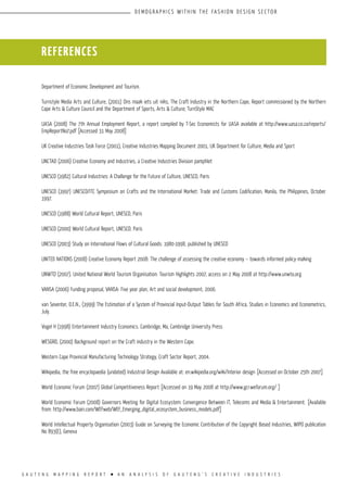 G A U T E N G M A P P I N G R E P O R T l A N A N A L Y S I S O F G A U T E N G ’ S C R E A T I V E I N D U S T R I E S
D E M O G R A P H I CS W I T H I N T H E FA S H I O N D E S I G N S E C TO R
Department of Economic Development and Tourism.
Turnstyle Media Arts and Culture, (2001) Ons maak iets uit niks, The Craft Industry in the Northern Cape, Report commissioned by the Northern
Cape Arts & Culture Council and the Department of Sports, Arts & Culture; TurnStyle MAC
UASA (2008) The 7th Annual Employment Report, a report compiled by T-Sec Economists for UASA available at http://www.uasa.co.za/reports/
EmpReportNo7.pdf [Accessed 31 May 2008]
UK Creative Industries Task Force (2001), Creative Industries Mapping Document 2001, UK Department for Culture, Media and Sport
UNCTAD (2006) Creative Economy and Industries, a Creative Industries Division pamphlet
UNESCO (1982) Cultural Industries: A Challenge for the Future of Culture, UNESCO, Paris
UNESCO (1997) UNESCO/ITC Symposium on Crafts and the International Market: Trade and Customs Codification, Manila, the Philippines, October
1997.
UNESCO (1988) World Cultural Report, UNESCO, Paris
UNESCO (2000) World Cultural Report, UNESCO, Paris
UNESCO (2003) Study on International Flows of Cultural Goods: 1980-1998, published by UNESCO
UNITED NATIONS (2008) Creative Economy Report 2008: The challenge of assessing the creative economy – towards informed policy-making
UNWTO (2007). United National World Tourism Organisation: Tourism Highlights 2007, access on 2 May 2008 at http://www.unwto.org
VANSA (2006) Funding proposal, VANSA: Five year plan, Art and social development, 2006.
van Seventer, D.E.N., (1999) The Estimation of a System of Provincial Input-Output Tables for South Africa, Studies in Economics and Econometrics,
July.
Vogel H (1998) Entertainment Industry Economics. Cambridge, Ma, Cambridge University Press
WESGRO, (2000) Background report on the Craft industry in the Western Cape.
Western Cape Provincial Manufacturing Technology Strategy, Craft Sector Report, 2004.
Wikipedia, the free encyclopaedia (undated) Industrial Design Available at: en.wikipedia.org/wiki/Interior design [Accessed on October 25th 2007]
World Economic Forum (2007) Global Competitiveness Report [Accessed on 19 May 2008 at http://www.gcr.weforum.org/ ]
World Economic Forum (2008) Governors Meeting for Digital Ecosystem: Convergence Between IT, Telecoms and Media & Entertainment. [Available
from: http://www.bain.com/WEFweb/WEF_Emerging_digital_ecosystem_business_models.pdf]
World Intellectual Property Organisation (2003) Guide on Surveying the Economic Contribution of the Copyright Based Industries, WIPO publication
No 893(E), Geneva
REFERENCES
 
