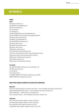 2 9 1
Websites
General
BASA website: www.basa.co.za
CAPE GATEWAY: www.capegateway.gov.za
WESTGRO: www.wesgro.org.za
DAC: www.dac.gov.za
DTI: www.dti.gov.za
CULTURE AND PUBLICATION: www.cultureandpublication.org
CULTURAL ECONOMICS: www.culturaleconomics.atfreeweb.com/eia.html
DCMS website: www.cep.culture.gov.uk
KALAHARI.NET: http://www.kalahari.net
MAIL AND GUARDIAN: http://www.mg.co.za
NAC website: www.nac.org.za	
NEWS24.COM: http://www.news24.com
RISA website: www.risa.org.za
SAMRO website: www.samro.org.za
SOUTH AFRICA.INFO: http://www.southafrica.info/
South African Cultural Observatory website: www.culturalobservatory.org.za
UK government website: www.culture.gov.uk/creative_industries
UNESCO website: http://portal.unesco.org/culture
VANSA website: www.vansa.co.za
Wordnet website: http://wordnet.princeton.edu/
Sector Specific
1021 MEDIA AND DESIGN: http://www.1021.co.za/multimedia_1.html
ARTTHROB: www.artthrob.co.za .
IFPI: www.ifpi.com
IOL: http://www.iol.co.za
THE NATIONAL LIBRARY OF SOUTH AFRICA: http://www.nlsa.ac.za/NLSA/
WORDNET PRINCETON: www.wordnet.princeton.edu
Industry experts consulted in conducting the Gauteng Creative Mapping Project
Design Sector
Bernard Smith (Industrial Designers Association of South Africa) – email and telephone communication, December 2007.
Bongani Nthombela (SABS Design Institute) – email and telephone communication, December 2007
Masana Chikeka (DAC) – in-depth interview on 20 November 2007
Pieter van Heerden (Consulta) – email and telephone communication, December 2007
Fashion Sector
Adam Levine (Fashion designer, telephonic interview on 06/12/07)
Clive Rundle (Fashion designer, telephonic interview on 06/12/07)
Dion Chang (Fashion editor, telephonic interview on 03/12/07)
Leshego Malatsi (Mzansi Designers, telephonic interview on 23/11/07)
REFERENCES
 