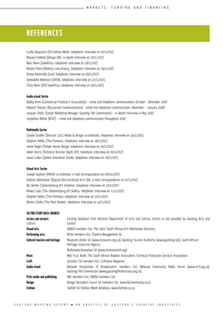 G A U T E N G M A P P I N G R E P O R T l A N A N A L Y S I S O F G A U T E N G ’ S C R E A T I V E I N D U S T R I E S
M A R K E T S ; F U N D I N G A N D F I N A N C I N G
Lucilla Booyzens (SA Fashion Week, telephonic interview on 03/12/07)
Masana Chikeka (Design DAC, in-depth interview on 20/11/07)
Rees Mann (SewAfrica, telephonic interview on 28/11/07)
Renato Palmi (Redress consultancy, telephonic interview on 29/11/07)
Shana Rosenville (Lisof, telephonic interview on 06/12/07)
Sonwabile Ndamase (SAFDA, telephonic interview on 22/11/07).
Tracy Mann (CEO SewAfrica, telephonic interview on 04/12/07)
Audio-visual Sector
Bobby Amm (Commercial Producers’ Association) – email and telephone communication, October - December 2007
Howard Thomas (Busvannah Communications) - email and telephone communication, November – January 2008
Jacques Stoltz (Senior Marketing Manager, Gauteng Film Commission) – in-depth interview in May 2007
Josephine Mathe (NFVF) – email and telephone communication throughout 2007
Multimedia Sector
Zander Grobler (Director 1021 Media & Design co-ordinator, telephonic interview on 19/12/07)
Stephen Hobbs (The Premesis, telephonic interview on 19/12/07)
Jamie Haigh (Temple House Design, telephonic interview on 20/12/07)
Adam Harris (Technical Director Depth VFX, telephonic interview on 20/12/07)
Jason Cullen (Sphere Animation Studio, telephonic interview on 18/12/07)
Visual Arts Sector
Joseph Gaylard (VANSA co-ordinator, e-mail correspondence on 06/012/07)
Andries Oberholzer (Deputy Director:Visual Arts DAC, e-mail correspondence on 07/12/07)
Bie Venter (Johannesburg Art Initiative, telephonic interview on 10/12/07)
Khwezi Gule (The Johannesburg Art Gallery, telephonic interview on 11/12/07)
Stephen Hobbs (The Premises, telephonic interview on 10/12/07)
Dennis Clarke (The Paint Basket, telephonic interview on 10/12/07).
Sector Study Data Sources
Across sub-sectors:		 Funding database from National Department of Arts and Culture, Grants in Aid provided by Gauteng Arts and
Culture 			 Council
Visual arts			 VANSA members list, The 2007 South African Art Information Directory
Performing arts:		 PASA members list, Theatre Management SA
Cultural tourism and heritage	 Museums Online SA (www.museums.org.za), Gauteng Tourism Authority (www.gauteng.net), South African 		
			 Heritage resources Agency
			 Multimedia	Animation SA (www.AnimationSA.org)
Music			 Midi Trust Book, The South African Roadies Association, Technical Production Services Association
Craft			 Ceramics SA members list, Craftwise Magazine
Audio-visual		 National Association of Broadcasters members list, National Community Radio Forum (www.ncrf.org.za),
			 Gauteng Film Commission (www.gautengfilmdirectory.org.za)
Print media and publishing	 ABC members list, PANSA members list
Design			 Design Educators’ Forum SA members list, www.BizCommunity.co.za
Fashion			 Sanlam SA Fashion Week database, www.ifashion.co.za
REFERENCES
 