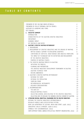 T A B L E O F C O N T E N T S
C O N T E N T S
FOREWORD BY MEC neliswe mbata-mtimkulu					 2
FOREWORD BY phillip goodwin, british council				 3
Glossary of Acronyms and Terms						 4
Key Findings									 5
1.	executive summary			 					 6
	 Introduction								 6
	 Characteristics of the Gauteng Creative Industries			 6
	employment								 6
	economic impact								 7
	Key Obstacles and Needs							 7
2.	 Gauteng’s Creative Mapping Methodology					 8
	 1. Background								 8
	 2. Measurement of Creative Industries and the origins of Mapping	 8
	 	British Council support to developing countries			 9
	 	 Limitations of statistics: new evidence and analysis from DCMS	 10
	 	 The impact of technology on the definition and measurement
	 	of the creative industries						 11
	 	 Purpose of Mapping Studies						 11
	 3. The Creative Mapping Process in Gauteng				 11
	 	 Initiating the process							 11
		 Planning and preparation						 12
		 The Creative Industries Development Framework in Gauteng		 12
		 Gauteng Technical Team						 12
		 Raising Awareness							 12
	 4. Gauteng’s Creative Mapping Methodology				 13
		 Defining the scope							 13
		 Defining the population						 16
		 Sampling Frame							 16
		 Methodological Instruments						 19
		 Research Considerations						 20
	 5. Recommendations							 22
		 The data set								 22
		 Regular mapping studies						 22
		 Collecting general data relating to the creative industries		 22
		 Collecting data to measure the growing creative economy of GautenG	 22
3.	 Literature Review: Conceptual framework for the Creative Industries		 23
	 Defining the creative industries internationally				 23
	 Review of models and classification systems				 23
	 DCMS (UK Department of Culture, Media and Sport, 1998, 2001)		 23
	 Concentric circles (Throsby, 1998 & 2001)				 23
	 Symbolic Text (Hesmondhalgh, 2002)					 24
	WIPO Copyright Model (World Intellectual Property Organisation, 2003)	 24
 