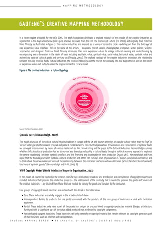 G A U T E N G M A P P I N G R E P O R T l A N A N A L Y S I S O F G A U T E N G ’ S C R E A T I V E I N D U S T R I E S
In a recent report prepared for the UK’s DCMS, The Work Foundation developed a stylised typology of this model of the creative industries as
represented in the diagramme below (see Figure 4 below) borrowed from the EU’s ‘The Economy of Culture’ (EU, 2006) and originally from Professor
David Throsby as illustrated in figure 3. The creative industries are mapped as a series of concentric circles radiating out from the ‘bulls-eye’ of
core expressive value creation. This is the home of the artists – musicians, lyricist, dancer, choreographer, composer, writer, painter, sculptor,
scriptwriter, and designer. Professor David Throsby introduced the term expressive values to enlarge cultural meaning and understanding by
encompassing every dimension in the realm of ideas including aesthetic value, spiritual value, social value, historical value, symbolic value and
authenticity value of cultural goods and services too (Throsby, 2001). The stylised typology of the creative industries introduces the relationship
between the core creative fields, cultural industries, the creative industries and the rest of the economy into the diagramme as well as the notion
of expressive value and outputs unlike the original concentric circles model.
Figure 4: The creative industries - a stylised typology
Source: The Work Foundation, 2007
Symbolic Text (Hesmondhalgh, 2002)
This model arises out of the critical-cultural-studies tradition in Europe and the UK and focuses attention on popular culture rather than the ‘high’ or
‘serious’ arts typically the concern of social and political establishments. The industrial production, dissemination and consumption of symbolic texts
are conveyed to consumers by means of various media such as film, broadcasting and the press. In The Cultural Industries, Hesmondhalgh explores
whether shifts in cultural production has led to more or less diversity and quality in cultural texts through a political economy approach to emphasis
the central relationship between symbolic artefacts and the financing and organisation of their production (2002: 264). Hesmondhalgh and Pratt
argue that the boundary between symbolic, cultural production and other ‘non-cultural’ kinds of production as “porous, provisional and relative, and
to think about these boundaries in terms of the relationship between the utilitarian functions and non-utilitarian (artistic/aesthetic/entertainment)
functions of symbolic goods” (Hesmondhalgh and Pratt, 2005: 6).
WIPO Copyright Model (World Intellectual Property Organisation, 2003)
In this model, all industries involved in the creation, manufacture, production, broadcast and distribution and consumption of copyrighted works are
included. Industries that produce the intellectual property – the embodiment of the creativity that is needed to produce the goods and services of
the creative industries – are distinct from those that are needed to convey the goods and services to the consumer.
Four groups of copyright-based industries are outlined with the detail in the table below:
•	Core: These industries are wholly engaged in the activities listed above
•	Interdependent: Refers to products that are jointly consumed with the products of the core group of industries or deal with facilitation
equipment
•	Partial: These industries only have a part of the production output or process linked to copyright-protected material (design, architecture,
furniture) with a significant part of the value-added produced not attributed to copyright components
•	Non-dedicated support industries: These industries rely only remotely on copyright material but remain relevant as copyright generates part
of their business such as internet and transportation.
GAUTENG’S CREATIVE MAPPING METHODOLOGY
M A P P I N G M E T H O D O L O G Y
 