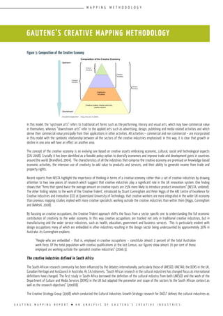 G A U T E N G M A P P I N G R E P O R T l A N A N A L Y S I S O F G A U T E N G ’ S C R E A T I V E I N D U S T R I E S
Figure 5: Composition of the Creative Economy
In this model, the “upstream arts” refers to traditional art forms such as the performing, literary and visual arts, which may have commercial value
in themselves, whereas “downstream arts” refer to the applied arts such as advertising, design, publishing and media-related activities and which
derive their commercial value principally from their applications in other activities. All activities – commercial and non commercial – are incorporated
in this model with the symbiotic relationship between all the sectors of the creative industries emphasised. In this way, it is clear that growth or
decline in one area will have an effect on another area.
The concept of the creative economy is an evolving one based on creative assets embracing economic, cultural, social and technological aspects
(CAJ 2008). Crucially it has been identified as a feasible policy option to diversify economies and improve trade and development gains in countries
around the world (Brandford, 2004). The characteristics of all the industries that comprise the creative economy are premised on knowledge-based
economic activities, the intensive use of creativity to add value to products and services, and their ability to generate income from trade and
property rights.
Recent reports from NESTA highlight the importance of thinking in terms of a creative economy rather than a set of creative industries by drawing
attention to two new pieces of research which suggest that creative industries play a significant role in the UK innovation system. One finding
shows that “firms that spend twice the average amount on creative inputs are 25% more likely to introduce product innovations” (NESTA, undated).
The other finding relates to the work of the ‘Creative Trident’, introduced by Stuart Cunningham and Peter Higgs of the ARC Centre of Excellence for
Creative Industries and Innovation (CCI) at Queensland University of Technology, that creative workers are more integrated in the wider UK economy
than previous mapping studies implied with more creative specialists working outside the creative industries than within them (Higgs, Cunningham
and Bahkshi, 2008).
By focusing on creative occupations, the Creative Trident approach shifts the focus from a sector specific one to understanding the full economic
contribution of creativity to the wider economy. In this way creative occupations are tracked not only in traditional creative industries, but in
manufacturing and the wider service industries, such as health, education, government and business services. This is particularly evident with
design occupations many of which are embedded in other industries resulting in the design sector being undercounted by approximately 36% in
Australia. As Cunningham explains:
“People who are embedded – that is, employed in creative occupations – constitute almost 2 percent of the total Australian
work force. Of the total population with creative qualifications at the last Census, our figures show almost 70 per cent of those
employed are working outside the specialist creative industries” (2006:3).
The creative industries defined in South Africa
The South African research community has been influenced by the debates internationally, particularly those of UNESCO, UNCTAD, the DCMS in the UK,
Canadian Heritage and AusCouncil in Australia. As CAJ observes, “South African research in the cultural industries has changed focus as international
definitions have changed. The first study in South Africa borrowed the definition of the cultural industry from both UNESCO and the work of the
Department of Culture and Media Services (DCMS) in the UK but adapted the parameter and scope of the sectors to the South African context as
well as the research objectives” (2008:8).
The Creative Strategy Group (1998) which conducted the Cultural Industries Growth Strategy research for DACST defines the cultural industries as
GAUTENG’S CREATIVE MAPPING METHODOLOGY
M A P P I N G M E T H O D O L O G Y
 