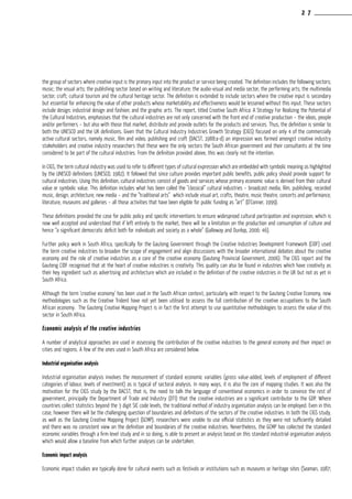 the group of sectors where creative input is the primary input into the product or service being created. The definition includes the following sectors;
music; the visual arts; the publishing sector based on writing and literature; the audio-visual and media sector; the performing arts; the multimedia
sector; craft; cultural tourism and the cultural heritage sector. The definition is extended to include sectors where the creative input is secondary
but essential for enhancing the value of other products whose marketability and effectiveness would be lessened without this input. These sectors
include design; industrial design and fashion; and the graphic arts. The report, titled Creative South Africa: A Strategy For Realizing the Potential of
the Cultural Industries, emphasises that the cultural industries are not only concerned with the front end of creative production – the ideas, people
and/or performers – but also with those that market, distribute and provide outlets for the products and services. Thus, the definition is similar to
both the UNESCO and the UK definitions. Given that the Cultural Industry Industries Growth Strategy (CIGS) focused on only 4 of the commercially
active cultural sectors, namely music, film and video, publishing and craft (DACST, 1988:a-d) an impression was formed amongst creative industry
stakeholders and creative industry researchers that these were the only sectors the South African government and their consultants at the time
considered to be part of the cultural industries. From the definition provided above, this was clearly not the intention.
In CIGS, the term cultural industry was used to refer to different types of cultural expression which are embedded with symbolic meaning as highlighted
by the UNESCO definitions (UNESCO, 1982). It followed that since culture provides important public benefits, public policy should provide support for
cultural industries. Using this definition, cultural industries consist of goods and services whose primary economic value is derived from their cultural
value or symbolic value. This definition includes what has been called the ”classical” cultural industries – broadcast media, film, publishing, recorded
music, design, architecture, new media – and the ”traditional arts” which include visual art, crafts, theatre, music theatre, concerts and performance,
literature, museums and galleries – all those activities that have been eligible for public funding as ”art” (O’Conner, 1999).
These definitions provided the case for public policy and specific interventions to ensure widespread cultural participation and expression, which is
now well accepted and understood that if left entirely to the market, there will be a limitation on the production and consumption of culture and
hence “a significant democratic deficit both for individuals and society as a whole” (Galloway and Dunlop, 2006: 46).
Further policy work in South Africa, specifically for the Gauteng Government through the Creative Industries Development Framework (CIDF) used
the term creative industries to broaden the scope of engagement and align discussions with the broader international debates about the creative
economy and the role of creative industries as a core of the creative economy (Gauteng Provincial Government, 2006). The CIGS report and the
Gauteng CIDF recognised that at the heart of creative industries is creativity. This quality can also be found in industries which have creativity as
their key ingredient such as advertising and architecture which are included in the definition of the creative industries in the UK but not as yet in
South Africa.
Although the term ‘creative economy’ has been used in the South African context, particularly with respect to the Gauteng Creative Economy, new
methodologies such as the Creative Trident have not yet been utilised to assess the full contribution of the creative occupations to the South
African economy. The Gauteng Creative Mapping Project is in fact the first attempt to use quantitative methodologies to assess the value of this
sector in South Africa.
Economic analysis of the creative industries
A number of analytical approaches are used in assessing the contribution of the creative industries to the general economy and their impact on
cities and regions. A few of the ones used in South Africa are considered below.
Industrial organisation analysis
Industrial organisation analysis involves the measurement of standard economic variables (gross value-added, levels of employment of different
categories of labour, levels of investment) as is typical of sectoral analysis. In many ways, it is also the core of mapping studies. It was also the
motivation for the CIGS study by the DACST, that is, the need to talk the language of conventional economics in order to convince the rest of
government, principally the Department of Trade and Industry (DTI) that the creative industries are a significant contributor to the GDP. Where
countries collect statistics beyond the 3 digit SIC code levels, the traditional method of industry organisation analysis can be employed. Even in this
case, however there will be the challenging question of boundaries and definitions of the sectors of the creative industries. In both the CIGS study,
as well as the Gauteng Creative Mapping Project (GCMP), researchers were unable to use official statistics as they were not sufficiently detailed
and there was no consistent view on the definition and boundaries of the creative industries. Nevertheless, the GCMP has collected the standard
economic variables through a firm-level study and in so doing, is able to present an analysis based on this standard industrial organisation analysis
which would allow a baseline from which further analyses can be undertaken.
Economic impact analysis
Economic impact studies are typically done for cultural events such as festivals or institutions such as museums or heritage sites (Seaman, 1987;
2 7
 