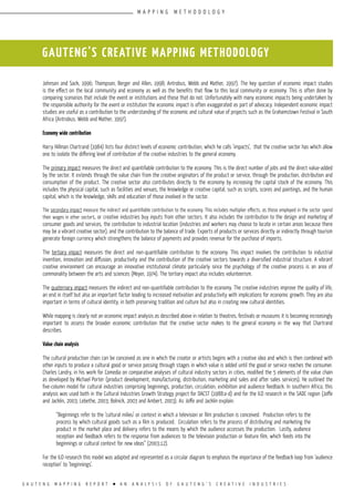 G A U T E N G M A P P I N G R E P O R T l A N A N A L Y S I S O F G A U T E N G ’ S C R E A T I V E I N D U S T R I E S
Johnson and Sack, 1996; Thompson, Berger and Allen, 1998; Antrobus, Webb and Mather, 1997). The key question of economic impact studies
is the effect on the local community and economy as well as the benefits that flow to this local community or economy. This is often done by
comparing scenarios that include the event or institutions and those that do not. Unfortunately with many economic impacts being undertaken by
the responsible authority for the event or institution the economic impact is often exaggerated as part of advocacy. Independent economic impact
studies are useful as a contribution to the understanding of the economic and cultural value of projects such as the Grahamstown Festival in South
Africa (Antrobus, Webb and Mather, 1997).
Economy wide contribution
Harry Hillman Chartrand (1984) lists four distinct levels of economic contribution, which he calls ‘impacts’, that the creative sector has which allow
one to isolate the differing level of contribution of the creative industries to the general economy.
The primary impact measures the direct and quantifiable contribution to the economy. This is the direct number of jobs and the direct value-added
by the sector. It extends through the value chain from the creative originators of the product or service, through the production, distribution and
consumption of the product. The creative sector also contributes directly to the economy by increasing the capital stock of the economy. This
includes the physical capital, such as facilities and venues, the knowledge or creative capital, such as scripts, scores and paintings, and the human
capital, which is the knowledge, skills and education of those involved in the sector.
The secondary impact measure the indirect and quantifiable contribution to the economy. This includes multiplier effects, as those employed in the sector spend
their wages in other sectors, or creative industries buy inputs from other sectors. It also includes the contribution to the design and marketing of
consumer goods and services, the contribution to industrial location (industries and workers may choose to locate in certain areas because there
may be a vibrant creative sector), and the contribution to the balance of trade. Exports of products or services directly or indirectly through tourism
generate foreign currency which strengthens the balance of payments and provides revenue for the purchase of imports.
The tertiary impact measures the direct and non-quantifiable contribution to the economy. This impact involves the contribution to industrial
invention, innovation and diffusion, productivity and the contribution of the creative sectors towards a diversified industrial structure. A vibrant
creative environment can encourage an innovative institutional climate particularly since the psychology of the creative process is an area of
commonality between the arts and sciences (Meyer, 1974). The tertiary impact also includes volunteerism.
The quaternary impact measures the indirect and non-quantifiable contribution to the economy. The creative industries improve the quality of life,
an end in itself but also an important factor leading to increased motivation and productivity with implications for economic growth. They are also
important in terms of cultural identity, in both preserving tradition and culture but also in creating new cultural identities.
While mapping is clearly not an economic impact analysis as described above in relation to theatres, festivals or museums it is becoming increasingly
important to assess the broader economic contribution that the creative sector makes to the general economy in the way that Chartrand
describes.
Value chain analysis
The cultural production chain can be conceived as one in which the creator or artists begins with a creative idea and which is then combined with
other inputs to produce a cultural good or service passing through stages in which value is added until the good or service reaches the consumer.
Charles Landry, in his work for Comedia on comparative analyses of cultural industry sectors in cities, modified the 5 elements of the value chain
as developed by Michael Porter (product development, manufacturing, distribution, marketing and sales and after sales services). He outlined the
five-column model for cultural industries comprising beginnings, production, circulation, exhibition and audience feedback. In southern Africa, this
analysis was used both in the Cultural Industries Growth Strategy project for DACST (1988:a-d) and for the ILO research in the SADC region (Joffe
and Jacklin, 2003; Lebethe, 2003; Bolnick, 2003 and Ambert, 2003). As Joffe and Jacklin explain:
“Beginnings refer to the ‘cultural milieu’ or context in which a television or film production is conceived. Production refers to the
process by which cultural goods such as a film is produced. Circulation refers to the process of distributing and marketing the
product in the market place and delivery refers to the means by which the audience accesses the production. Lastly, audience
reception and feedback refers to the response from audiences to the television production or feature film, which feeds into the
beginnings or cultural context for new ideas” (2003:12).
For the ILO research this model was adapted and represented as a circular diagram to emphasis the importance of the feedback loop from ‘audience
reception’ to ‘beginnings’.
GAUTENG’S CREATIVE MAPPING METHODOLOGY
M A P P I N G M E T H O D O L O G Y
 
