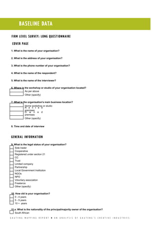 G A U T E N G M A P P I N G R E P O R T l A N A N A L Y S I S O F G A U T E N G ’ S C R E A T I V E I N D U S T R I E S
BASELINE DATA
m
COVER PAGE
1. What is the name of your organisation?
2. What is the address of your organisation?
3. What is the phone number of your organisation?
4. What is the name of the respondent?
5. What is the name of the interviewer?
6. Where is the workshop or studio of your organisation located?
  As per above
  Other (specify)
7. What is the organisation’s main business location?
  Home workshop or studio
 
R e n t e d
premises
 
O w n e d
premises
  Other (specify)
8. Time and date of interview
GENERAL INFORMATION
9. What is the legal status of your organisation?
  Sole trader
  Cooperative
  Registered under section 21
  CC
  Trust
  Limited company
  Partnership
  Local Government Institution
  NGOs
  NPO
  Voluntary association
  Freelance
  Other (specify)
10. How old is your organisation?
  0 - 4 years
  5 - 9 years
  10 + years
11.a. What is the nationality of the principal/majority owner of the organisation?
  South African
FIRM LEVEL SURVEY: LONG QUESTIONNAIRE
 