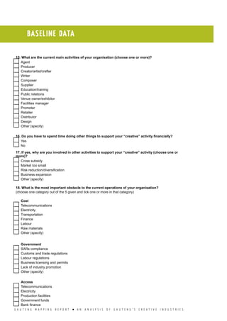 G A U T E N G M A P P I N G R E P O R T l A N A N A L Y S I S O F G A U T E N G ’ S C R E A T I V E I N D U S T R I E S
BASELINE DATA
15. What are the current main activities of your organisation (choose one or more)?
  Agent
  Producer
  Creator/artist/crafter
  Writer
  Composer
  Supplier
  Education/training
  Public relations
  Venue owner/exhibitor
  Facilities manager
  Promoter
  Retailer
  Distributor
  Design
  Other (specify)
16. Do you have to spend time doing other things to support your “creative” activity financially?
  Yes
  No
17. If yes, why are you involved in other activities to support your “creative” activity (choose one or
more)?
  Cross subsidy
  Market too small
  Risk reduction/diversification
  Business expansion
  Other (specify)
18. What is the most important obstacle to the current operations of your organisation?
(choose one category out of the 5 given and tick one or more in that category)
Cost
  Telecommunications
  Electricity
  Transportation
  Finance
  Labour
  Raw materials
  Other (specify)
Government
  SARs compliance
  Customs and trade regulations
  Labour regulations
  Business licensing and permits
  Lack of industry promotion
  Other (specify)
Access
  Telecommunications
  Electricity
  Production facilities
  Government funds
  Bank finance
 