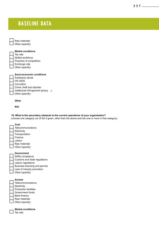 BASELINE DATA
  Raw materials
  Other (specify)
Market conditions
  Tax rate
  Skilled workforce
  Practices of competitors
  Exchange rate
  Other (specify)
Socio-economic conditions
  Substance abuse
  HIV AIDS
  Corruption
  Crime, theft and disorder
  Intellectual infringement (piracy …)
  Other (specify)
Other
N/A
19. What is the secondary obstacle to the current operations of your organisation?
(choose one category out of the 5 given, other than the above and tick one or more in that category)
Cost
  Telecommunications
  Electricity
  Transportation
  Finance
  Labour
  Raw materials
  Other (specify)
Government
  SARs compliance
  Customs and trade regulations
  Labour regulations
  Business licensing and permits
  Lack of industry promotion
  Other (specify)
Access
  Telecommunications
  Electricity
  Production facilities
  Government funds
  Bank finance
  Raw materials
  Other (specify)
Market conditions
  Tax rate
3 3 7
 