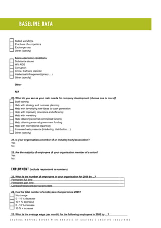 G A U T E N G M A P P I N G R E P O R T l A N A N A L Y S I S O F G A U T E N G ’ S C R E A T I V E I N D U S T R I E S
BASELINE DATA
  Skilled workforce
  Practices of competitors
  Exchange rate
  Other (specify)
Socio-economic conditions
  Substance abuse
  HIV AIDS
  Corruption
  Crime, theft and disorder
  Intellectual infringement (piracy …)
  Other (specify)
Other
N/A
20. What do you see as your main needs for company development (choose one or more)?
  Staff training
  Help with strategy and business planning
  Help with developing new ideas for cash generation
  Help with improving processes and efficiency
  Help with marketing
  Help obtaining external commercial funding
  Help obtaining external government funding
  Help with international expansion
  Increased web presence (marketing, distribution …)
  Other (specify)
21. Is your organisation a member of an industry body/association?
Yes
No
22. Are the majority of employees of your organisation member of a union?
Yes
No
EMPLOYMENT (Include respondent in numbers)
23. What is the number of employees in your organisation for 2006 by ...?
Permanent-full time    
Permanent part-time    
Contract/freelancers/service providers  
24. Has the total number of employees changed since 2005?
  No change
  0 - 10 % decrease
  10 + % decrease
  0 - 10 % increase
  10 % + increase
25. What is the average wage (per month) for the following employees in 2006 by …?
 