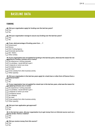 BASELINE DATA
FUNDING
42. Did your organisation apply for funding over the last two years?
  Yes
  No
43. Did your organisation manage to secure any funding over the last two years?
  Yes
  No
44. If yes, what percentage of funding came from … ?
  Government
  Donors
  Arts Funding Agency
  Corporate sponsorship
  SA - NGO’s
  Other entities
45. If your organisation has not applied for funding in the last two years, what was the reason for not
applying for funding (choose one or more)?
  No experience in writing proposals
  It is pointless, I would still fail to get it
  It depends on whom you know
  Compliance issues
  No need
  Cross subsidy from other business activity
  Other (specify)
46. Did your organisation in the last two years apply for a bank loan or other form of finance from a
commercial bank?
  Yes
  No
47. If your organisation has not applied for a bank loan in the last two years, what was the reason for
not applying (choose one or more)?
  No experience in writing proposals
  It is pointless, I would still fail to get it
  It depends on whom you know
  Compliance issues
  No collateral
  No need
  Cross subsidy from other business activity
  Other (specify)
48. Did your loan application get approved?
  Yes
  No
49. In the last two years, did your organisation try to get money from an informal source such as a
money lender, friend or relative?
  Yes
  No
50. Did you receive money from this source?
  Yes
  No
3 4 1
 