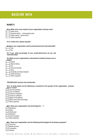 G A U T E N G M A P P I N G R E P O R T l A N A N A L Y S I S O F G A U T E N G ’ S C R E A T I V E I N D U S T R I E S
BASELINE DATA
MARKETS
51.a. What is the main market of your organisation (choose one)?
  Other firms
  General public - individuals/tourists
  Public sector - government
  Other (specify)
51.b. If other firm, please specify?
52. Does your organisation sell its products/services internationally?
  Yes
  No
53. If yes, what percentage of your products/services do you sell
internationally?
54. What are your organisations international markets (choose one or
more)?
  SADC
  Rest of Africa
  EU
  US and Canada
  Asia
  Australia and New Zealand
  South America
  Other (specify)
TECHNOLOGY (access and constraints)
55.a. To what extent are the following a constraint to the growth of the organisation (choose
one or more)?
  Cost of hardware
  Cost of software
  Access to hardware
  Access to software
  Speed of broadband
  Skill to work with technology
  Other (specify)
55.b. Does your organisation use technology for …?
  Marketing
  Sales
  Distribution
  Research
  Communication
  Other (specify)
56.a. Does your organisation use the following technologies for business purposes?
  Fixed line
  Mobile phones
  Computers
  Internet
 