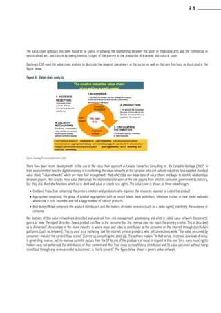 The value chain approach has been found to be useful in showing the relationship between the ‘pure’ or traditional arts and the commercial or
industrialised arts and culture by seeing them as ‘stages’ of the process in the production of economic and cultural value.
Gauteng’s CIDF used the value chain analysis to illustrate the range of role-players in the sector as well as the core functions as illustrated in the
figure below.
Figure 6: Value chain analysis
Source: Gauteng Provincial Government, 2006
There have been recent developments in the use of the value chain approach in Canada. Connectus Consulting Inc. for Canadian Heritage (2007) in
their assessment of how the digital economy is transforming the value networks of the Canadian arts and cultural industries have adapted standard
value chains “value networks” which are more fluid arrangements that reflect the non-linear base of value chains and begin to identify relationships
between players. Not only do these value chains map the relationships between all the role-players from artist to consumer, government to industry,
but they also illustrate functions which do or don’t add value or create new rights. The value chain is shown as three broad stages:
•	Creation/ Production comprising the primary creators and producers who organise the resources required to create the product
•	Aggregation comprising the group of product aggregators such as record labels, book publishers, television station or new media websites
whose role it is to assemble and sell a large number of cultural products
•	Distribution/Retail comprises the product distributors and the makers of media receivers (such as a radio signal) and finally the audience or
consumer.
Key features of this value network are described and analysed from risk management, gatekeeping and what is called ‘value network disconnects’
points of view. The report describes how a product can flow to the consumer but the revenue does not reach the primary creator. This is described
as a ‘disconnect’. An example in the music industry is where music and video is distributed to the consumer on the internet through distribution
platforms (such as Limewire). This is used as a marketing tool for internet service providers who sell connections while “the value perceived by
consumers includes the content they receive” (Connectus Consulting Inc, 2007:19). The authors explain: “In that sense, electronic download of music
is generating revenue, but no revenue currently passes from the ISP to any of the producers of music in respect of this use. Since many music rights
holders have not authorised the distribution of their content and this ‘free’ music is nonetheless distributed and its value perceived without being
monetized through any revenue model, a disconnect is clearly present”. The figure below shows a generic value network:
2 9
 