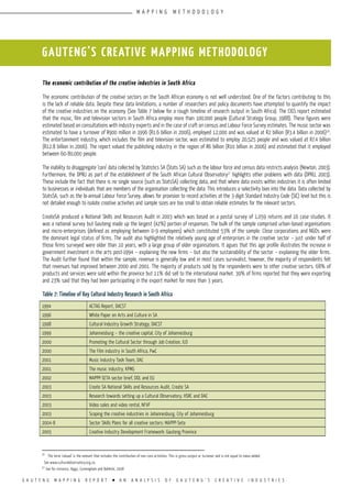 G A U T E N G M A P P I N G R E P O R T l A N A N A L Y S I S O F G A U T E N G ’ S C R E A T I V E I N D U S T R I E S
The economic contribution of the creative industries in South Africa
The economic contribution of the creative sectors on the South African economy is not well understood. One of the factors contributing to this
is the lack of reliable data. Despite these data limitations, a number of researchers and policy documents have attempted to quantify the impact
of the creative industries on the economy (See Table 7 below for a rough timeline of research output in South Africa). The CIGS report estimated
that the music, film and television sectors in South Africa employ more than 100,000 people (Cultural Strategy Group, 1988). These figures were
estimated based on consultations with industry experts and in the case of craft on census and Labour Force Survey estimates. The music sector was
estimated to have a turnover of R900 million in 1996 (R1.6 billion in 2006), employed 12,000 and was valued at R2 billion (R3.4 billion in 2006)16
.
The entertainment industry, which includes the film and television sector, was estimated to employ 20,525 people and was valued at R7.4 billion
(R12.8 billion in 2006). The report valued the publishing industry in the region of R6 billion (R10 billion in 2006) and estimated that it employed
between 60-80,000 people.
The inability to disaggregate ‘core’ data collected by Statistics SA (Stats SA) such as the labour force and census data restricts analysis (Newton, 2003).
Furthermore, the DPRU as part of the establishment of the South African Cultural Observatory17
highlights other problems with data (DPRU, 2003).
These include the fact that there is no single source (such as StatsSA) collecting data, and that where data exists within industries it is often limited
to businesses or individuals that are members of the organisation collecting the data. This introduces a selectivity bias into the data. Data collected by
StatsSA, such as the bi-annual Labour Force Survey, allows for provision to record activities at the 3-digit Standard Industry Code (SIC) level but this is
not detailed enough to isolate creative activities and sample sizes are too small to obtain reliable estimates for the relevant sectors.
CreateSA produced a National Skills and Resources Audit in 2003 which was based on a postal survey of 1,059 returns and 16 case studies. It
was a national survey but Gauteng made up the largest (42%) portion of responses. The bulk of the sample comprised urban-based organisations
and micro-enterprises (defined as employing between 0-9 employees) which constituted 53% of the sample. Close corporations and NGOs were
the dominant legal status of firms. The audit also highlighted the relatively young age of enterprises in the creative sector – just under half of
those firms surveyed were older than 10 years, with a large group of older organisations. It agues that this age profile illustrates the increase in
government investment in the arts post-1994 – explaining the new firms – but also the sustainability of the sector – explaining the older firms.
The Audit further found that within the sample, revenue is generally low and in most cases survivalist, however, the majority of respondents felt
that revenues had improved between 2000 and 2001. The majority of products sold by the respondents were to other creative sectors. 68% of
products and services were sold within the province but 11% did sell to the international market. 39% of firms reported that they were exporting
and 23% said that they had been participating in the export market for more than 3 years.
Table 7: Timeline of Key Cultural Industry Research in South Africa
1994 ACTAG Report, DACST
1996 White Paper on Arts and Culture in SA
1998 Cultural Industry Growth Strategy, DACST
1999 Johannesburg – the creative capital, City of Johannesburg
2000 Promoting the Cultural Sector through Job Creation, ILO
2000 The Film industry in South Africa, PwC
2001 Music Industry Task Team, DAC
2001 The music industry, KPMG
2002 MAPPP-SETA sector brief, DOL and EU
2003 Create SA National Skills and Resources Audit, Create SA
2003 Research towards setting up a Cultural Observatory, HSRC and DAC
2003 Video sales and video rental, NFVF
2003 Scoping the creative industries in Johannesburg, City of Johannesburg
2004-8 Sector Skills Plans for all creative sectors: MAPPP-Seta
2005 Creative Industry Development Framework: Gauteng Province
GAUTENG’S CREATIVE MAPPING METHODOLOGY
16
The term ‘valued’ is the amount that includes the contribution of non-core activities. This is gross output or turnover and is not equal to value-added.
See www.culturalobservatory.org.za.
17
See for instance, Higgs, Cunningham and Bahkshi, 2008
M A P P I N G M E T H O D O L O G Y
 