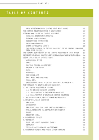 G A U T E N G M A P P I N G R E P O R T l A N A N A L Y S I S O F G A U T E N G ’ S C R E A T I V E I N D U S T R I E S
T A B L E O F C O N T E N T S
	 Creative Economy Model (UNCTAD, 2006, NESTA 2008)			 25
The creative industries defined in South Africa				 26
Economic analysis of the creative industries				 27
	 Industrial organisation analysis						 27
	 Economic impact analysis							 27
	 Economy wide contribution						 28
	 Value chain analysis							 28
	 Urban and regional growth						 30
	 The contribution of the creative industries to the economy – evidence
from other countries							 30
The economic contribution of the creative industries in South Africa	 31
Drivers of the Creative Industries both internationally and in South Africa	 34
South African Sector specific Studies					 35
	 Audio-visual sector							 35
	 Craft									 38
	 Cultural tourism and heritage						 41
	 Fashion Design Sector							 42
	 Music									 42
	 Multimedia									 43
	 Performing Arts								 43
	 Print media and publishing						 43
	 Visual Arts								 44
	 Cross cutting themes in creative industries research in SA		 44
The Status of the Gauteng Creative Industries				 45
1. The creative industries in Gauteng					 45
	 1.1. The creative industry segments					 45
	 1.2. Characteristics of the creative industries				 45
	 1.3. Characteristics of Gauteng’s creative industries			 46
2. The contribution of Gauteng’s Creative industries			 48
3. Employment, wages and skills						 51
	 Employment								 51
	 Unionisation								 52
	 Employment: full time, part time and freelancers			 52
	 Racial, gender and age composition of employees			 53
	Wages									 55
	 Education levels								 56
4. Markets and exports							 58
5. Technology									 59
	 Fixed line phones and mobile phones					 59
	 Computers									 60
	 Sector-specific hardware and software					 61
6. Government funding and private sector financing			 62
C O N T E N T S
 