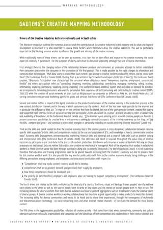 G A U T E N G M A P P I N G R E P O R T l A N A N A L Y S I S O F G A U T E N G ’ S C R E A T I V E I N D U S T R I E S
Drivers of the Creative Industries both internationally and in South Africa
This literature review has outlined the numerous ways in which the contribution of the creative industries to the economy and to urban and regional
development is assessed. It is also important to review those factors which themselves drive the creative industries. This will be particularly
important as the Gauteng province wishes to influence the growth and vibrancy of its creative economy.
While traditionally many of these drivers can be seen as economic, it is clear that in their effect and impact on the creative economy, the social
aspect of creativity is paramount. For the purposes of clarity each driver is discussed separately although they are of course interrelated.
First amongst these is the changing nature of the relationship between producer and consumers as producers attempt to better understand
their consumers and involve the consumer in the co-creation of the final product. This is made possible by the rapid changes to information and
communication technologies “that allow users to create their own content, gain access to creative content produced by others, and co-create with
them” (The Conference Board of Canada,2008). Quoting from a presentation by PricewaterhouseCoopers (2007-2011:slide23), The Conference Board
explains, ‘Ubiquitous Participation’ now characterises the consumer where ubiquitous means “everywhere, anytime, omnipresent, unrestricted,
flexible” and where participation refers to “connecting, imagining, inventing, collaborating, contributing, managing, marketing, selling, locating,
entertaining, exploring, purchasing, supplying, paying, investing” (The Conference Board, 2008:42) Apple’s iPod and video-on-demand for instance,
are in response to demanding consumers who want to personalise their experience of both consuming and contributing to creative content (DCMS,
2007:17) while the creation of social networks on sites such as MySpace.com by companies as different as Nike Inc. and Honda Motors Co. Ltd.
turning consumers into personal marketing agents for goods and services that firms sell (The Conference Board of Canada, 2008).
Second, and related to this, is impact of the digital revolution on the products and services of the creative industry in the production process, in the
new content distribution channels and in the way in which consumers use the content. Much of this has been made possible by the internet and
in particular the diffusion of Web 2.0. “a range of on-line services that have facilitated the rise of the user-generate content, enabled file sharing
and supported more intensive forms of social networking and participatory forms of content co-creation” all made possible by rates of connectivity
and availability of broadband. As the Conference Board of Canada says, ”[t]he internet opens amazing vistas in which creative people can flourish. It
presents enormous possibilities for creative firms or entrepreneurs seeking to commoditize aspects of the creative experience so that they can “pay
the bills, compete and grow – and continue to invest their energies in personally rewarding an socially enriching creative industries” (2008: 55).
Third are the skills and talent needed to drive the creative economy. Key to the creative process is cross-disciplinary collaboration between industry
specific skills especially “artistic skills and competencies related to the use and adaptation of ICTs, and knowledge of how to commercialise creative
ideas”, business skills (management, entrepreneurship, marketing, financial skills and planning) and a range of ‘soft skills’ such as problem solving
and interpersonal skills (The Conference Board of Canada, 2008). This skill base and talent is required throughout the value chain of creative
industries to participate in and contribute to the process of creation, production, distribution and consumer or audience feedback. Not only are these
processes not mechanical, they are neither fully artistic and creative nor mechanical or managerial. Much of the expertise that resides in established
workers in these creative sector has been through learning by doing and incremental innovation (The Work Foundation, 2007). It is not surprising
therefore that education and training programmes need to be geared towards accessing both the students’ creativity but also to prepare them
for this creative world of work. It is also possibly the key area for public policy with firms in the creative economy already facing challenges in the
differing perceptions among employees, and employees and educational institutions with respect to:
•	“Competencies that new media content creators would like to develop;
•	competencies that are in greatest demand (and perceived short supply) by employers;
•	how these competencies should be developed; and
•	the priority (or lack therefore) employers and employees place on training to support competency development” (The Conference Board of
Canada, 2008).
The fourth driver, and related to the skills and talent is the diversity of a country. Traditions, rituals and heritage frames peoples’ identify and how
each relates to the other as well as the stories people want to write or sing about and the stories or sounds people want to hear or see. The
increasing demand for diverse content from both diverse audiences and diverse content aggregators such as broadcasters fuels the creative talent
of diverse groups. A diverse creative workforce working collaboratively has therefore a great opportunity to make products to meet this demand.
The increasing ability for diverse communities and voices to be heard and to share their experiences, through the convergence of multimedia
and telecommunications technology - on social networking sites and other internet related channels - in turn fuels the demand for more diverse
content.
The fifth driver is the agglomeration possibilities –clusters of creative activity - that come from cities where connectivity, community and culture
intersect such that individuals, organisations and companies can take advantage of both competition and collaboration in their creative product and
GAUTENG’S CREATIVE MAPPING METHODOLOGY
M A P P I N G M E T H O D O L O G Y
 