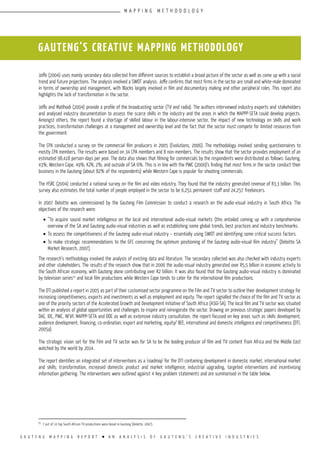 G A U T E N G M A P P I N G R E P O R T l A N A N A L Y S I S O F G A U T E N G ’ S C R E A T I V E I N D U S T R I E S
Joffe (2004) uses mainly secondary data collected from different sources to establish a broad picture of the sector as well as come up with a social
trend and future projections. The analysis involved a SWOT analysis. Joffe confirms that most firms in the sector are small and white-male dominated
in terms of ownership and management, with Blacks largely involved in film and documentary making and other peripheral roles. This report also
highlights the lack of transformation in the sector.
Joffe and Matlhodi (2004) provide a profile of the broadcasting sector (TV and radio). The authors interviewed industry experts and stakeholders
and analysed industry documentation to assess the scarce skills in the industry and the areas in which the MAPPP-SETA could develop projects.
Amongst others, the report found a shortage of skilled labour in the labour-intensive sector, the impact of new technology on skills and work
practices, transformation challenges at a management and ownership level and the fact that the sector must compete for limited resources from
the government.
The CPA conducted a survey on the commercial film producers in 2005 (Evolutions, 2006). The methodology involved sending questionnaires to
mostly CPA members. The results were based on 34 CPA members and 8 non-members. The results show that the sector provides employment of an
estimated 98,418 person-days per year. The data also shows that filming for commercials by the respondents were distributed as follows: Gauteng,
43%; Western Cape, 49%; KZN, 2%; and outside of SA 6%. This is in line with the PWC (2000)’s finding that most firms in the sector conduct their
business in the Gauteng (about 82% of the respondents) while Western Cape is popular for shooting commercials.
The HSRC (2004) conducted a national survey on the film and video industry. They found that the industry generated revenue of R3,3 billion. This
survey also estimates the total number of people employed in the sector to be 6,251 permanent staff and 24,257 freelancers.
In 2007 Deloitte was commissioned by the Gauteng Film Commission to conduct a research on the audio-visual industry in South Africa. The
objectives of the research were:
•	“To acquire sound market intelligence on the local and international audio-visual markets (this entailed coming up with a comprehensive
overview of the SA and Gauteng audio-visual industries as well as establishing some global trends, best practices and industry benchmarks.
•	To assess the competitiveness of the Gauteng audio-visual industry – essentially using SWOT and identifying some critical success factors.
•	To make strategic recommendations to the GFC concerning the optimum positioning of the Gauteng audio-visual film industry” (Deloitte SA
Market Research, 2007).
The research’s methodology involved the analysis of existing data and literature. The secondary collected was also checked with industry experts
and other stakeholders. The results of the research show that in 2006 the audio-visual industry generated over R5,5 billion in economic activity to
the South African economy, with Gauteng alone contributing over R2 billion. It was also found that the Gauteng audio-visual industry is dominated
by television series23
and local film productions while Western Cape tends to cater for the international film productions.
The DTI published a report in 2005 as part of their customised sector programme on the Film and TV sector to outline their development strategy for
increasing competitiveness, exports and investments as well as employment and equity. The report signalled the choice of the film and TV sector as
one of the priority sectors of the Accelerated Growth and Development Initiative of South Africa (ASGI-SA). The local film and TV sector was situated
within an analysis of global opportunities and challenges to inspire and reinvigorate the sector. Drawing on previous strategic papers developed by
DAC, IDC, PWC, NFVF, MAPPP-SETA and DOC as well as extensive industry consultation, the report focused on key areas such as skills development,
audience development, financing, co-ordination, export and marketing, equity/ BEE, international and domestic intelligence and competitiveness (DTI,
2005a).
The strategic vision set for the Film and TV sector was for SA to be the leading producer of film and TV content from Africa and the Middle East
watched by the world by 2014.
The report identifies an integrated set of interventions as a ‘roadmap’ for the DTI containing development in domestic market, international market
and skills; transformation, increased domestic product and market intelligence; industrial upgrading, targeted interventions and incentivising
information gathering. The interventions were outlined against 4 key problem statements and are summarised in the table below.
GAUTENG’S CREATIVE MAPPING METHODOLOGY
23
7 out of 10 top South African TV productions were based in Gauteng (Deloitte, 2007).
M A P P I N G M E T H O D O L O G Y
 