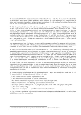 The researchers found that the there were few reliable statistics available on the craft sector in South Africa. This was because the craft sector does
not have an ‘industry’ identity and very little union membership or industry associations. The craft sector is also very fluid – businesses expand and
contract based on seasonal conditions and some participants are opportunistic salesmen who trade sporadically. There is also significant competition
within the sector and increasingly from entrepreneurs from the rest of Africa.
The study attempted to estimate the size of the sector. Interviews with experts in the field suggested a figure of 340,000 people employed in
the sector in 1995 and 800,000 in 1998. This is not consistent with the two figures mentioned in the CIGS main report. In this report it is claimed
that there are “at least 200,000 people are active in the craft sector with monthly incomes varying between R5 and R5,000.” It also claims “that
recent census figures have indicated that 1.2 million people are active in the craft and related trades sector.” This second figure for craft, however
seems implausibly high given that total employment in South Africa in October 1995 was 9,5 million24
. This figure is also questioned by Erika Elk,
Executive Director, Cape Craft & Design Institute, in the report “The South African Crafts Sector” (Elk, 2004). She says “A widely quoted statistic
(Creative South Africa, November 1998) tells us that the South African craft industry generates over R3,5 billion in revenue each year and employs
over 1,2 million people. This statistic is now seven years old and the truth is, no-one really knows for sure how accurate it is as there is no formal
process to gather statistical data”.
Three subsequent publications “Audit of craft assets in the Western Cape” (Kromberg and Elk, 2000) and “’Ons maak iets uit niks’ The Craft Industry
in the Northern Cape” (2001) examined the craft industry at the provincial level. These reports used a combination of interviews, self-administered
questionnaires and visits to areas to gather data. Both reports produced development strategies to help grow the sector in each province.
The study by Kaiser Associates in 2005 profiles the craft sector in the Western Cape. It draws data from the Cape Craft and Design Institute (CCDI)
database and extrapolates information from this. This database was estimated to cover one-third of enterprises in the sector. The information from
this database has been supplemented by information obtained from industry experts. The report suggests that there are 1,662 craft producing
enterprises in the Western Cape compared to 1,500 in KwaZulu-Natal and 1,200 in Gauteng. There are an estimated 53 galleries, 45 markets and 250
retailers of crafts in the province. In terms of employment the craft sector in the Western Cape is estimated to employ 7,165 people compared to
9,375 in KwaZulu-Natal, 7,290 in Gauteng and 34,726 in the country as a whole. This is significantly smaller than the figures in the CIGS documents
but are “considered by key role players to be more accurate.” Annual revenue for the sector was estimated to be in the R200-R500 million range.
The majority of crafters in the Western Cape operated as sole traders, and whites dominated management (50% of sample). Craft enterprises were
predominantly located in the Cape Metropolitan Area. The report also examined linkages between the craft sector and other sectors as well as main
markets for products. The United States and the European Union were the two most important international markets. The document discusses
current government support in the sector and undertakes a SWOT analysis for the sector in the Western Cape. An accompanying document provides
recommendations for interventions.
The DTI began a process in 2005 of developing specific sector development plans for a range of sector, including film as outlined above and craft.
The document identifies the following key developmental challenges in the sector:
•	Lack of a common vision and co-ordination along the entire value chain.
•	Lack of reliable national sector profile data and up-to-date market intelligence.
•	Weak skills base on the manufacturing enterprise side which impacts on product supply to markets.
•	High and uncompetitive product price – due to high input costs and production inefficiencies.
•	Poor ability to capitalise on market opportunity – not getting the right products to right markets at the right price at the right time.
•	Lack of common marketing strategy.
•	Lack of research and development – due to poor R&D investment and free-flow of information.
The Craft CSP comprises a comprehensive set of development initiatives to address the problems listed above with a budget of just over R30 million.
Table 9 below summarises these recommendations.
24
Development Policy Research Unit, University of Cape Town figures. Based on 1995 October Household Survey reweighted according to the 1996 Census.
3 9
 