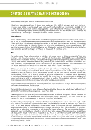 G A U T E N G M A P P I N G R E P O R T l A N A N A L Y S I S O F G A U T E N G ’ S C R E A T I V E I N D U S T R I E S
GAUTENG’S CREATIVE MAPPING METHODOLOGY
revenue came from other types of grants and fees from administrating trust funds.
Cultural tourism is generally included under the broader tourism heading given that it is difficult to separate specific cultural tourism out.
Furthermore, tourist statistics are collected mostly for tourist arrivals. South African Tourism collates and presents statistics collected by itself and
by StatsSA. The South African Quarterly Report (Q1, 2007) suggests that a quarter of foreign tourists visited cultural, historic and heritage sites.
This is most common among visitors from the Americas and Europe, with those from Germany and Canada most likely to visit a cultural site. The
culture and heritage is mentioned by 21% of respondents as their best experience in South Africa.
Fashion Design sector
Research on the fashion design sector is limited, with most research efforts being expended on the four sectors chosen during the CIGS process. This
does not mean the sector does not make a meaningful contribution to the South African economy. Ntshingila-Khosa (2004) conducted a qualitative
study on fashion design, craft design and graphic design. The objective of the study was to assess the skills needs of the sector. The methodology
of the study involved interviewing key stakeholders of the concerned sectors as well as analysing existing secondary data and literature. A SWOT
analysis that was done on the sector identified the following as some of the important weaknesses of the fashion design sector: high start-up
capital for industrial equipment; lack of support for SMMEs; and lack of exposure to the international market.
Music
There have been a number of studies on the contribution of the music industry to the economy. Music was one of the sectors reviewed in the “Creative South
Africa” Report in 1998. This report was accompanied by the more specific “The South African Music Industry” (DACST, 1988d). This report provides estimates of
the size of the music industry based on interviews with equipment and staging specialist, Gearhouse; major retailers, collection societies SAMRO and
SARRAL, as well as on industry representative (ASAMI and NMPA) statistics. The gross turnover of the ‘core’ music industry was estimated as R975
million (R1,68 billion in 2006). Adding additional ‘non-core’ activities increases this figure to R2 billion (R3,4 billion in 2006). Total employment in the
‘core’ activities was estimated at 14,945. This does not include those in related activities or the part-time musicians.
KPMG produced two reports on the South African music industry, the first in 1999 and the second in 2001. According to CAJ (2006) the first report
is merely an updated and abridged version of “The South African Music Industry” report and contains very little new data. The second report provides
some figures for the South African music industry. These are primarily focused on sales, best selling artists and music genres. The report finds
that over the period of 1996 to 2000 the percentage increase in the value of sales has been declining (i.e. the value of sales has been increasing
at a decreasing rate) and turned negative in 2000 (i.e. sales values fell). KPMG attribute this to low levels of disposable income and low rates of
economic growth during this period. The report does not attempt to estimate the overall size of the music industry and comments that the “South
African media and entertainment industries are notorious for their lack of detailed and accurate statistics.”
The growth and then slump in sales figures is also mentioned by Ambert (2003). She examines the music industry in SADC countries and finds that
the South African market dominates with 94% of sales.
The issue of local content is discussed in a number of documents. These include the ICASA “Discussion Paper on the Review of Local Content Quotas”
(2000) and the “Regional Television Broadcasting Services – Position Paper” (2003).
The Recording Industry of South Africa’s (RISA) annual reports are another source of data for music industry sales. RISA figures indicate that the
South African recording industry had a wholesale turnover of just over R976 million for physical product in 2005. The estimate of digital sales was
R50 million. This suggests that the trade value of the South African music industry is over R1 billion.
The initiation (although not completion) of the South African Cultural Observatory by the Department of Arts and Culture (leading only to a website
at this time at www.culturalobservatory.org) led to a number of studies being completed for music such as the problem tree analysis for the music
sector (CAJ, 2003) as well as a report on the structure of the music industry (Gostner, 2003). The problem tree analysis provided both a narrative
and a graphic representation of the linkages between problems, by unpacking their causes and effects. The central problem in the music sector
was found to be the lack of cultural entrepreneurship and professionalism. This is related to the absence of an opportunity-seeking culture among
role-players to ensure financial viability and profitability as well as role-players’ lack of awareness of the complete span of own role and linkages
with others undermine strength of components and linkages between value chain. As the Cultural Observatory website report, “The music industry
is perceived as an “art” sector and not as a bona fide business area; the costs of production, reproduction and consumption are exclusionary except
for radio broadcasting in an environment where music has to compete with other priorities and luxury items; pirated materials and pirate operational
strategies have a competitive advantage over legal materials and mainstream operators which makes addressing parallel markets difficult” (South
African Cultural Observatory, undated).
M A P P I N G M E T H O D O L O G Y
 