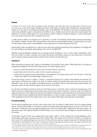 Multimedia
The literature on this ‘sector’ is limited. There is also debate on whether multi-media is really a stand alone sector in the creative industry. The literature on the
multi-media sector in South Africa includes: Ntshingila-Khosa (2004), Laballo (2004) and Gamede (2006). Ntshingila-Khosa undertook qualitative
research on the skill needs of the multimedia and animation sectors for the MAPPP-SETA. The information for the research was gathered using a
number of key stakeholders as well as existing literature from different sources. Telephonic interviews and e-mails were also used to gather more
information on the sector. A SWOT analysis on the sector identified a number of weaknesses including the following: it is white male dominated,
there is poor quality of training and there is inadequate infrastructure.
In Laballo (2004) the viability of the animation sector in South Africa is examined. The methodology involved randomly selecting and interviewing
firms involved in animation. The report, which is also qualitative in nature, does not provide any figures that give an estimate the size of the sector.
The report however made a number of recommendations on how the government can stimulate the growth of the sector.
Gamede (2006)’s study’s main objective was to “analyse the multi-media sector by defining and identifying the key stakeholders and challenges with
the aim of providing an internationally working definition of the sector for the MAPPP-SETA”.
Multimedia, though well developed in developed and some emerging economies like Malaysia, is still in its infancy stages of development in South
Africa and currently is not really a stand alone sector. Gamede, who also did a brief literature review on the sector, found that as of 2006 there
were 65 companies producing animation products. Animation tends to dominate the multi-media sector.
Performing Arts
PANSA commissioned an important study, “Towards an understanding of the South African Theatre Industry” PANSA (2005), which is a thorough and
comprehensive investigation of the South African theatre industry. The research objectives were to:
a.	arrive at an overall understanding of the current state of the theatre industry in South Africa
b. compile relevant data on the sector as a basis for further research and analysis and
c. provide a basis for preparing concrete recommendations for the development of the theatre industry over the next five years i.e. 2006-2010
using the Soccer World Cup as possible leverage to develop the sector.
This was done through a survey of 12 theatres, 11 festivals, 12 educational institutions and 13 producers (both individuals and institutions). The
largest theatres and festivals were included in the sample. 337 audience members who attended various events across the country were also
interviewed as were more than 700 people who attended performances at the Market Theatre and 500 Durban theatre audience members. The
report thus combines the views of both the suppliers and the consumers of the theatre.
The report does not attempt to estimate the overall size of the theatre industry in South Africa, rather it examines the operating income of the
theatres and how this is broken down between box-office revenue and grants from the DAC. Furthermore, it reviews the trends in the national arts
budget and the allocation of this budget and also documents the budget of the National Arts Council and the allocations made to Business and Arts
South Africa (BASA), as well as Corporate Social Investment (CSI) expenditure. The report concludes by making a number of recommendations for the
further development of the South African theatre industry. This is done through a SWOT analysis and through policy recommendations.
Print media and publishing
The print media and publishing sector, like other creative industry sectors, faces the problem of credible statistics that can be compared spatially
and over time. Most industry bodies, in an attempt to circumvent this problem tend to make educated guesses on the size of the sector25
. The
main sources of reliable data on the print media and publishing sector include the CIGS Report (DACST, 1998a) and the PASA annual surveys26
. The
PASA annual surveys, which target the CEOs/MDs of the PASA members, use a survey instrument that was designed in consultation with PASA and
PICC members.
The CIGS Report estimates that the sector employed about 90,000 people in 1998. It is further estimated that the book publishing sub-sector
directly employs 2,800 people and produces about 30% of academic books. PASA, together with the University of Pretoria, has undertaken an
annual survey of the national publishing sector since 2002. The 2002 and 2003 surveys were snapshot surveys while the 2004 and 2005 were
more detailed. The overall objective of the surveys is to provide an overview of the shape and size of the sector. The surveys by PASA only cover
25
The main stakeholders interested in the data include Publishers Association of South Africa (PASA), Printing Industries Cluster Council (PICC), International Publishers’ Association (IPA), Board of the
Frankfurt Book Fair (FBF), South African Booksellers Association (SABA), Paper Manufacturers Association of South Africa (PAMSA) and Printing Industries Federation of South Africa (PIFSA).
26
The CIGS process produced a more detailed report on the publishing sector. Like in the other three sectors chosen for detailed analysis during the CIGS process, the report on the publishing sector serves
as a benchmark for the publishing sector.
4 3
 