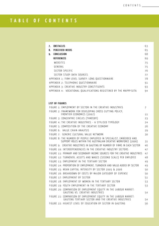 T A B L E O F C O N T E N T S
C O N T E N T S
7.	 OBSTACLES									 63
8.	 PERCEIVED NEEDS								 65
9.	 CONCLUSION									 68
	 REFERENCES									 69
	 Websites									 75
	 General									 75
	 Sector Specific								 76
	 Sector Study Data Sources						 77
Appendix 1: Firm Level Survey: Long Questionnaire				 78
Appendix 2: Telephonic Questionnaire					 91
Appendix 3: Creative industry constituents					 93
Appendix 4: Vocational Qualifications Registered by the MAPPP-SETA	 94
LIST OF FIGURES
Figure 1: Employment by Sector in the Creative Industries			 7
Figure 2: Framework for developing cross cutting policy,
Frontier Economics (2007)						 11
Figure 3: Concentric Circles (Throsby)					 23
Figure 4: The creative industries - a stylised typology			 24
Figure 5: Composition of the Creative Economy				 26
Figure 6: Value chain analysis						 29
Figure 7: Generic Cultural Value Network					 30
Figure 8: The number of people employed in Specialist, Embedded and
Support roles within the Australian Creative Workforce (2006)	 31
Figure 9: Creative Industries in Gauteng by number of firms in each sector	 46
Figure 10: Interdependencies in the Creative Industry Sectors		 47
Figure 11: Primary and Secondary Income Sources for the Creative Industries	 47
Figure 12: Turnover, assets and wages (second scale) per employee	 48
Figure 13: Employment in the Tertiary Sector				 49
Figure 14: Proportion of Employment, Turnover and Value-Added by Sector	 49
Figure 15: Mean capital intensity by sector 2005 & 2006			 50
Figure 16: Breakdown of costs by major category of expense		 50
Figure 17: Employment by Sector						 51
Figure 18: Employment of Women in the Tertiary Sector			 53
Figure 19: Youth Employment in the Tertiary Sector				 53
Figure 20: Comparison of Employment Equity in the Labour Market: 	
GAUTENG vs. Creative Industries					 54
Figure 21: Comparison of Employment Equity in the Labour Market:
	 Gauteng Tertiary Sector and the Creative Industries		 54
Figure 22: Highest Level of Education by Sector in Gauteng			 56
 