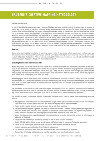 G A U T E N G M A P P I N G R E P O R T l A N A N A L Y S I S O F G A U T E N G ’ S C R E A T I V E I N D U S T R I E S
GAUTENG’S CREATIVE MAPPING METHODOLOGY
the book publishing sector.
In 2006 PASA published a comparison across years (2002-2005) (Galloway and Dunlop, 2006). According to the authors, there are a number of
reasons why it is not possible to make direct comparison between available data across the four years. The reasons include the fact that the
structure of the questions evolved over time as more and more information was solicited for; the participant pool also changed overtime; and the
core list of companies targeted also differed yearly. For example, for the surveys conducted in 2002 and 2003 the core lists focused on companies
whose core business included the publishing of local books while for the 2004 and 2005 surveys the core list was expanded to include companies
exclusively involved in sales of imported books and publishing of other kinds of teaching or learning aids. Notwithstanding the above problems the
results suggests that the real value of turnover of large publishers increased by 41% between 2002 and 2005. The turnover as a percentage of
GDP increased from 0.12% in 2002 to 0.14% in 2005. In terms of employment the sector employed 1,699 and 1,806 employees in 2003 and 2005,
respectively. The other findings from the research include that: 58% of the employees in the book publishing sector were black; the number of white
female employees declined between 2002 and 2005; and a sharp increase in the number of black male employees in the editorial job category.
Visual Arts
Research on the visual arts and their context within the South African economy is limited. The focus has been rather on adjacent sectors – craft and design – and
other sectors such as film, music and publishing which are seen to link into social and economic development issues more directly, and on a larger scale than the
visual arts (VANSA, 2006). The Department of Arts and Culture has recently (2008) initiated a visual arts policy review process. Since the specification included
a research component this project is likely to yield much needed new research.
Cross cutting themes in creative industries research in SA
Most of the previous work on the creative industries in South Africa has been sector-specific and predominantly concentrated on the music,
craft, film and television and the publishing sectors possibly because they were studied in detail for the CIGS programme. CAJ (2005) provides a
comprehensive survey of research in these sectors over the period 1997 – 2005. The Cultural Industries Growth Strategies (CIGS) reports were the
initial documents and remain important. However, many later reports merely replicated much of the CIGS reports and thus “we see little progression
in the contents of the earliest reports to the latest” (CAJ, 2005).
A theme highlighted in much of the research on the South African creative sector and the various sub-sectors is the lack of accurate and reliable
data. Because this data is not available, researchers are forced to make estimates, often through discussions with knowledgeable persons involved
in the sector. This means that estimates of the economic contribution vary widely, or that once-estimated figures are quoted for many years after
they were estimated.
The importance of accurate data is illustrated in the United Kingdom and Singapore. Accurate data collected by the national statistical agencies
provides a clear indication of the significant contribution that the creative industries can make to the economy and also accurately documents the
high rates of growth in these sectors. These figures can be used by the creative industry to more effectively lobby government.
The South African research surveyed above highlights the diversity of the creative sectors. There are however some common findings across the
research.
•	Many organisations in the creative sector are small companies and struggle with the types of issues that are common to many small companies.
These include access to finance, the lack of business skills and lack of integration into the international market.
•	The lack of skills is another commonly mentioned constraint that not only affects small firms.
•	The creative industries are often fragmented. Even within sub-sectors there are either a number of competing industry level organisations or
none. There are few bodies that stretch across sub-sectors to represent the creative sector as a whole. This, together with ‘gatekeepers’ in
some of the sectors often means that networking opportunities are limited, especially for smaller newer firms.
•	Success often depends on not only producing a good or innovative product or service, but also being able to access the right networks to
publicise or sell the output.
•	The perceived lack of marketing of Johannesburg nationally; the need for better education and training;
•	the lack of flexible facilities that can be used by small business and freelancers; and the importance of networking opportunities.
•	The role of ‘hubs’ in both regions and around specific sites such as venues were also mentioned as important.
•	Crime and urban decay were mentioned as threats to tourists and audiences.
•	Loss of talent to opportunities abroad and in other areas nationally was also an issue identified by respondents.
•	The importance of technology and its rapid change mean that organisations have to continually evolve and innovate.
M A P P I N G M E T H O D O L O G Y
 