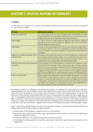 G A U T E N G M A P P I N G R E P O R T l A N A N A L Y S I S O F G A U T E N G ’ S C R E A T I V E I N D U S T R I E S
9. Conclusion
It is clear that the creative industries are in a position to make a significant contribution to the Gauteng Growth and Development Strategy (GDS)
in a range of key areas as follows:
Recommendations outlined in the methodology section highlighted the importance of consolidating the existing databases and working with
representative bodies in each sector to develop and maintain a solid database for future mapping studies and other research efforts of the creative
industry directorate of the department. Since this mapping study now represents a baseline, future mappings would give the department the
opportunity to track the data over time and establish patterns and trends. It was recommended that the department conduct mappings every two
years. The Gauteng global city region initiative will require similar information from all industries in Gauteng and collaboration in research (different
spheres of government, research institutes, line departments) would yield benefits to all Gauteng industries from data relating to education and
infrastructure to economic and planning data. A final recommendation of the methodology section is to evaluate the beneficial spillovers from the
creative sector to other parts of the economy to highlight the key contribution of the Gauteng creative economy in the Gauteng global city region.
Finally, it is clear from the identified obstacles and perceived needs expressed by respondents in the Gauteng Creative Mapping Project that the
following initiatives should be included in government support programmes:
•	Continued support for skills development, especially for micro and very small enterprises.
•	Mentoring and coaching support given the business support needs identified by small businesses and the large number of relatively young
businesses and organisations in operation.
•	Assistance with obtaining access to capital either through public and private sector sources.
•	The development of marketing programmes to promote the creative industries broadly and to support businesses and organisatons in their
marketing efforts.
GAUTENG’S CREATIVE MAPPING METHODOLOGY
GDS Priority Creative Industries Contribution
Using existing infrastructure The creative industries primarily occupy home-based studios and workshops and rented
premises. While some sectors are dependent on capital intensive and custom-build infrastructure
a significant proportion can be accommodated within existing infrastructure.
SMME and BBBEE The creative industries are largely populated by SMMEs that create significant employment
opportunities for women, youth and people with disabilities. Equity in the sector however
should be engaged as a matter of urgency.
Nation building The products of the creative industries are by their very nature culturally and socially vested in
the South African context. As such they are well positioned to promote social cohesion, brand
loyalty and contribute to the broader development of a South African aesthetic, identity and
consciousness
Agreements and working relationships in Africa
and internationally
The Gauteng creative industries have high levels of contact through export, performance and
tourist-oriented activities with foreign markets all over the world, particularly the EU, North
America and Africa. In fact 27% of export activity is focused on the African continent. As such,
a powerful base exists to improve exports and relations with key markets.
Public Private Partnerships and Inter-Government
Co-operation
The inter-dependence of the creative industries is an indication of the co-operative structure
which forms the base of all economic activity. Funding streams, labour, innovation, technology,
products and services are generally conceptualised and offered collaboratively and often involve
some level of government engagement. As such, the sector is practiced at partnerships and
engagement with government and in a position to benefit from further engagement especially
given the shared competencies for cultural development at national, provincial and local level.
Focus on the Gauteng region While the sample of this mapping study was too small to differentiate regionally, it is clear that
activity within the creative industries is present in all areas in Gauteng, with some sectoral
variations. In accordance with international trends, the creative sector agglomerates particularly
in urban contexts such as the City of Johannesburg where infrastructure, audience and finance
come together most powerfully. The creative industries have the required agglomerations in
many areas to maximise investment and programmatic interventions.
M A P P I N G M E T H O D O L O G Y
 