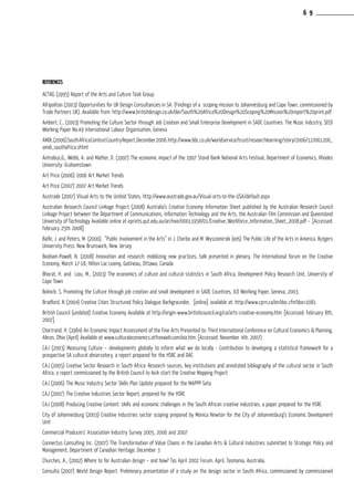 References
ACTAG (1995) Report of the Arts and Culture Task Group
Afripolitan (2003) Opportunities for UK Design Consultancies in SA. (Findings of a scoping mission to Johannesburg and Cape Town, commissioned by
Trade Partners UK). Available from: http://www.britishdesign.co.uk/der/South%20Africa%20Design%20Scoping%20Mission%20report%20print.pdf
Ambert, C., (2003) Promoting the Culture Sector through Job Creation and Small Enterprise Development in SADC Countries: The Music Industry, SEED
Working Paper No.49 International Labour Organisation, Geneva
AMDI,(2006)SouthAfricaContextCountryReport,December2006.http://www.bbc.co.uk/worldservice/trust/researchlearning/story/2006/12/061206_
amdi_southafrica.shtml
Antrobus,G., Webb, A. and Mather, D. (1997) The economic impact of the 1997 Stand Bank National Arts Festival, Department of Economics, Rhodes
University: Grahamstown
Art Price (2006) 2006 Art Market Trends
Art Price (2007) 2007 Art Market Trends
Austrade (2007) Visual Arts to the United States, http://www.austrade.gov.au/Visual-arts-to-the-USA/default.aspx
Australian Research Council Linkage Project (2008) Australia’s Creative Economy Information Sheet published by the Australian Research Council
Linkage Project between the Department of Communications, Information Technology and the Arts, the Australian Film Commission and Queensland
University of Technology Available online at eprints.qut.edu.au/archive/00011958/01/Creative_Workforce_Information_Sheet_2008.pdf – [Accessed:
February 25th 2008]
Balfe, J. and Peters, M. (2000). “Public Involvement in the Arts” in J. Cherbo and M. Wyszomirski (eds) The Public Life of the Arts in America. Rutgers
University Press: New Brunswick, New Jersey
Beaham-Powell, N. (2008) Innovation and research: mobilizing new practices, talk presented in plenary, The International forum on the Creative
Economy, March 17-18, Hilton Lac-Leamy, Gatineau, Ottawa, Canada
Bhorat, H. and Liou, M., (2003) The economics of culture and cultural statistics in South Africa, Development Policy Research Unit, University of
Cape Town
Bolnick. S, Promoting the Culture through job creation and small development in SADC Countries, ILO Working Paper, Geneva, 2003.
Bradford, N (2004) Creative Cities Structured Policy Dialogue Backgrounder, [online] available at: http://www.cprn.ca/en/doc.cfm?doc=1081
British Council (undated) Creative Economy Available at http://origin-www.britishcouncil.org/ca/arts-creative-economy.htm [Accessed: February 8th,
2007]
Chartrand, H. (1984) An Economic Impact Assessment of the Fine Arts Presented to: Third International Conference on Cultural Economics & Planning,
Akron, Ohio (April) Available at www.culturaleconomics.atfreeweb.com/eia.htm [Accessed: November 4th, 2007)
CAJ (2003) Measuring Culture – developments globally to inform what we do locally - Contribution to developing a statistical framework for a
prospective SA cultural observatory, a report prepared for the HSRC and DAC
CAJ (2005) Creative Sector Research in South Africa: Research sources, key institutions and annotated bibliography of the cultural sector in South
Africa, a report commissioned by the British Council to kick start the Creative Mapping Project
CAJ (2006) The Music Industry Sector Skills Plan Update prepared for the MAPPP-Seta
CAJ (2007) The Creative Industries Sector Report, prepared for the HSRC
CAJ (2008) Producing Creative Content: skills and economic challenges in the South African creative industries, a paper prepared for the HSRC
City of Johannesburg (2003) Creative Industries sector scoping prepared by Monica Newton for the City of Johannesburg’s Economic Development
Unit
Commercial Producers’ Association Industry Survey 2005, 2006 and 2007
Connectus Consulting Inc. (2007) The Transformation of Value Chains in the Canadian Arts & Cultural Industries submitted to Strategic Policy and
Management, Department of Canadian Heritage, December 3
Churches, A., (2002) Where to for Australian design – and how? Tas April 2002 Forum, April, Tasmania, Australia,
Consulta (2007) World Design Report. Preliminary presentation of a study on the design sector in South Africa, commissioned by commissioned
6 9
 