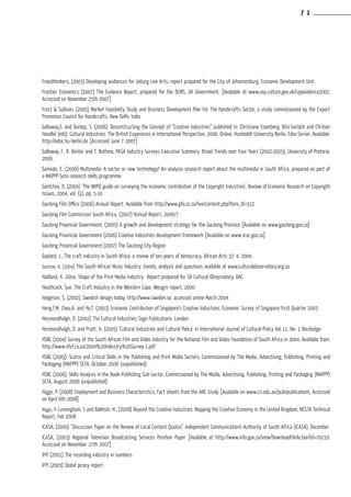 Freedthinkers, (2005) Developing audiences for Joburg Live Arts, report prepared for the City of Johannesburg, Economic Development Unit
Frontier Economics (2007) The Evidence Report, prepared for the DCMS, UK Government, [Available at www.cep.culture.gov.uk/cepevidence2007;
Accessed on November 25th 2007]
Frost & Sullivan, (2005) Market Feasibility Study and Business Development Plan For The Handicrafts Sector, a study commissioned by the Export
Promotion Council for Handicrafts, New Delhi, India
Galloway,S. and Dunlop, S. (2006) ‘Deconstructing the Concept of “Creative Industries” published in: Christiane Eisenberg, Rita Gerlach and Chritian
Handke (eds). Cultural Industries: The British Experience in International Perspective. 2006. Online. Humboldt University Berlin, Edoc-Server. Available:
http://edoc.hu-berlin.de [Accessed June 7 2007]
Galloway, F., R. Venter and T. Bothma, PASA Industry Surveys Executive Summary: Broad Trends over Four Years (2002-2005), University of Pretoria,
2006.
Gamede, F., (2006) Multimedia: A sector or new technology? An analysis research report about the multimedia in South Africa, prepared as part of
a MAPPP-Seta research skills programme
Gantchev, D. (2004) ‘The WIPO guide on surveying the economic contribution of the Copyright Industries’, Review of Economic Research on Copyright
Issues, 2004, vol. (1), pp. 5-16
Gauteng Film Office (2006) Annual Report. Available from http://www.gfo.co.za/live/content.php?Item_ID=332
Gauteng Film Commission South Africa, (2007) Annual Report, 2006/7
Gauteng Provincial Government, (2005) A growth and development strategy for the Gauteng Province [Available on www.gauteng.gov.za]
Gauteng Provincial Government (2006) Creative Industries development framework [Available on www.srac.gov.za]
Gauteng Provincial Government (2007) The Gauteng City-Region
Gaylard, J., The craft industry in South Africa: a review of ten years of democracy, African Arts 37: 4, 2004.
Gostner, K. (2004) The South African Music Industry: trends, analysis and questions available at www.culturalobservatory.org.za
Hadland, A. 2004. Shape of the Print Media Industry. Report prepared for SA Cultural Observatory, DAC
Heathcock, Sue, The Craft Industry in the Western Cape, Wesgro report, 2000.
Helgeson, S. (2002), Swedish design today, http://www.sweden.se, accessed online March 2004
Heng,T.M. Choo,A. and Ho,T. (2003) Economic Contribution of Singapore’s Creative Industries, Economic Survey of Singapore First Quarter 2003
Hesmondhalgh, D. (2002) The Cultural Industries Sage Publications: London
Hesmondhalgh, D. and Pratt, A. (2005) ‘Cultural Industries and Cultural Policy’ in International Journal of Cultural Policy Vol 11, No. 1 Routledge
HSRC (2004) Survey of the South African Film and Video Industry for the National Film and Video Foundation of South Africa in 2004. Available from:
http://www.nfvf.co.za/2004%20Industry%20Survey-1.pdf
HSRC (2005), Scarce and Critical Skills in the Publishing and Print Media Sectors, Commissioned by The Media, Advertising, Publishing, Printing and
Packaging (MAPPP) SETA, October 2006 (unpublished)
HSRC (2006), Skills Analysis in the Book-Publishing Sub-sector, Commissioned by The Media, Advertising, Publishing, Printing and Packaging (MAPPP)
SETA, August 2006 (unpublished)
Higgs, P. (2008) Employment and Business Characteristics, Fact sheets from the ARC study [Available on www.cci.edu.au/pub/publications, Accessed
on April 6th 2008].
Higgs, P. Cunningham, S and Bakhshi, H., (2008) Beyond the Creative Industries: Mapping the Creative Economy in the United Kingdom, NESTA Technical
Report, Feb 2008
ICASA, (2000) “Discussion Paper on the Review of Local Content Quotas” Independent Communications Authority of South Africa (ICASA), December
ICASA, (2003) Regional Television Broadcasting Services Position Paper [Available at http://www.info.gov.za/view/DownloadFileAction?id=70210;
Accessed on November 27th 2007]
IFPI (2001) The recording industry in numbers
IFPI (2003) Global piracy report
7 1
 