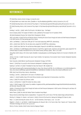 G A U T E N G M A P P I N G R E P O R T l A N A N A L Y S I S O F G A U T E N G ’ S C R E A T I V E I N D U S T R I E S
IFPI (2004) Music industry internet strategy is turning the corner
IFPI (2005a) World music market sales shares, [Available on http://en.wikipedia.org/wiki/Music_industry; Accessed on 26-11-07]
IFPI (2005b) Recording Industry 2005 Commercial Piracy Report at http://www.ifpi.org/content/library/piracy2005.pdf [accessed on 26-11-07].
IFPI (2006) Recording Industry 2005 Commercial Piracy Report at http://www.ifpi.org/content/library/piracy-report2006.pdf [accessed on 26-11-
07]
Kromberg, S. and Elk, E., (2000) Audit of Craft Assets in the Western Cape – Final Report
Kusin & Company (2002), The European Art Market in 2002, published by The European Fine Art Foundation (TEFAF).
JDA (2004) Development Business Plan: Fashion District Development, JDA 009
Joffe, A and Jacklin, N. (2003) The Film and Television Industry: Promoting the Cultural Sector through Job Creation and Small Enterprise Development
in the SADC Countries, ILO/ Seed working paper No.53, Geneva
Joffe, A. and Matlhodi, Z., (2004) Sector Skills plan for TV and radio broadcasting, MAPPP-SETA, Johannesburg.
Joffe, A., (2004) Sector Skills Plan: Film and video sector, prepared for the MAPPP-Seta, Johannesburg
Joffe, A., (2006) Sector Skills Plan: Film and Electronic Media Update, Prepared fro the MAPPP-Seta, Johannesburg
Joffe, A., and Newton, M., (2008) Mapping Creative Industries in South Africa: regional results, experiences and expectations, paper prepared for The
Conference Board of Canada’s International Forum on the Creative Economy, Gattineau, Quebec, March 17-18, 2008
Joburg News (2007) Joburg is SA’s Culture Capital, [Available at www.joburgnews.co.za/2007/aug/aug7_theatres.stm: Accessed on November 24th
2007]
Johnson, A & Sack, A. (1996) ‘Assessing the value of sports facilities: the importance of non-economic factors’ Economic Development Quarterly
10,4: 369-382
Kaiser Associates, (2005) Western Cape Microeconomic Development Strategy: Craft Profile
Kamara, Y., (2004) Keys to successful cultural enterprise development in developing countries
Kaplinsky, R. and Morris, M. (2000) “A Handbook for Value Chain Research”, IDRC. Available from:
http://www.frameweb.org/file_download.php/Handbook_for_Value_Chain_Research.pdf?URL_ID=12157&filename=11151474661Handbook_for_
Value_Chain_Research.pdf&filetype=application%2Fpdf&filesize=509609&name=Handbook_for_Value_Chain_Research.pdf&location=user-S/
KPMG, (2001) South African Music Industry, Johannesburg
Kromberg, S. and Elk, E., (2000) Audit of craft assets in the Western Cape
Laballo, K. Y., (2004) Feasibility Study of the South African Animation sector, Department of Communications, South Africa
Landry, C. (2000) The Creative City Earthscan, London
Landry, C. and Bianchinni, F. (1995) The Creative City, Demos, London
Landry, C. (2005) Lineages of the Creative City available at irogaland.no/ir/file_public/download/Noku/Lineages%20of%20the%20Creative%20City.
pdf [Accessed: January 6th 2008]
Lebethe, A. Promoting the Culture Sector through Job Creation and Small Enterprise Development in SADC Countries: Performing Arts and Dance, ILO
Working Paper 52, Geneva, 2003.
Market Theatre, (2008) The 2006-2007 Market Theatre Foundation Annual Report.
Massey University (2002) Design Industry Scoping Review: An appraisal of the current status of the New Zealand design profession/industry
McCarthy, K.F., Ondaatje, E.H., Brooks, A. and Szanto, A. (2005). A Portrait of the Visual Arts: Meeting the Challenges Of A New Era, Rand
Meyer, L. B., (1974) Concerning the sciences, the arts – and the humanities. Critical Inquiry 1: 163 – 217, 1974.
Minghetti, V., Moretti, A. and Michelli, S (1998) Reengineering the Museum’s Role in the Tourism Value Chain: Towards and IT Business Model,
Information Technology and Tourism, Vol 4, pp 131-143
Ministry of Culture, Colombia, (2002) Creative Industries Mapping of Bogotá
REFERENCES
R E F E R E N C E S
 