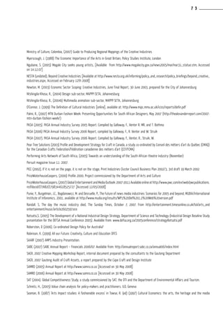 Ministry of Culture, Colombia, (2007) Guide to Producing Regional Mappings of the Creative Industries
Myerscough, J. (1988) The Economic Importance of the Arts in Great Britain, Policy Studies Institute, London
Ngubane, S. (2005) Mogale City seeks young artists, [Available from http://www.mogalecity.gov.za/news2005/mar/mar31_statue.stm; Accessed
on 14.12.07]
NESTA (undated), Beyond Creative Industries [Available at http://www.nesta.org.uk/informing/policy_and_research/policy_briefings/beyond_creative_
industries.aspx; Accessed on February 12th 2008]
Newton, M. (2003) Economic Sector Scoping: Creative Industries, June Final Report, 30 June 2003, prepared for the City of Johannesburg
Ntshingila-Khosa, R., (2004) Design sub-sector, MAPPP-SETA, Johannesburg
Ntshingila-Khosa, R., (2004b) Multimedia animation sub-sector, MAPPP-SETA, Johannesburg
O’Connor, J. (1999) The Definition of Cultural Industries [online], available at: http://www.mipc.mmu.ac.uk/iciss/reports/defin.pdf
Palmi, R., (2007) MTN Durban Fashion Week: Presenting Opportunities for South African Designers, May 2007 (http://thealexanderreport.com/2007-
mtn-durban-fashion-week/)
PASA (2005). PASA Annual Industry Survey 2005 Report. Compiled by Galloway, F., Venter R. MR, and T. Bothma
PASA (2006) PASA Annual Industry Survey 2006 Report, compiled by Galloway, F., R. Venter and W. Struik
PASA (2007), PASA Annual Industry Survey 2006 Report. Compiled by Galloway, F., Venter, R., Struik, W.
Pear Tree Solutions (2003) Profile and Development Strategy for Craft in Canada, a study co-ordinated by Conseil des métiers d’art du Québec (CMAQ)
for the Canadian Crafts Federation/Fédération canadienne des métiers d’art (CCF/FCMA)
Performing Arts Network of South Africa, (2005) Towards an understanding of the South African theatre Industry (November)
Persuit magazine Issue 11: 2007.
PICC (2002), If it is not on the page, it is not on the stage, Print Industries Cluster Council Business Plan 2002/3, 3rd draft 19 March 2002
PriceWaterhouseCoopers, (2000) Profile 2000, Project commissioned by the Department of Arts and Culture
PriceWaterhouseCoopers,(2007)GlobalEntertainmentand Media Outlook: 2007-2011 Available online at http://www.pwc.com/extweb/pwcpublications.
nsf/docid/CF7AB2CE798344618525727 [Accessed 12/05/2008]
Punie, Y., Burgelman, J.C., Bogdanowicz, M. and Desruelle, P., The Future of news media industries: Scenarios for 2005 and beyond, MUDIA/International
Institute of Infonomics, 2001, available at http://www.mudia.org/results/WP1%20Del%201.2%20Web%20version.pdf
Randall. S, The day the music industry died, The Sunday Times, October 7, 2007. From http://entertainment.timesonline.co.uk/tol/arts_and
entertainment/music/article2602597.ece
Ratsatsi,S. (2005) The Development of a National Industrial Design Strategy, Department of Science and Technology (Industrial Design Baseline Study
presentation for the DEFSA Annual Conference 2005). Available from: www.defsa.org.za/2005conference/strategyRatsatsi.pdf
Roberston, D (2006). Co-ordinated Design Policy for Australia?
Robinson, K. (1999) All our Future: Creativity, Culture and Education DFES
SAARF (2007) AMPS Industry Presentation.
SABC (2007) SABC Annual Report – Financials 2006/07. Available from: http://annualreport.sabc.co.za/annual06/index.html
SACR, 2007 Creative Mapping Workshop Report, internal document prepared by the consultants to the Gauteng Department
SACR, 2007 Gauteng Audit of Craft Assets, a report prepared by the Cape Craft and Design Institute
SAMRO (2005) Annual Report at http://www.samro.co.za [Accessed on 30 May 2008]
SAMRO (2006) Annual Report at http://www.samro.co.za [Accessed on 30 May 2008]
SAT (2004). Global Competitiveness Study, a study commissioned by SAT, the DTI and the Department of Environmental Affairs and Tourism.
Schmitz, H., (2005) Value chain analysis for policy-makers and practitioners. ILO, Geneva
Seaman, B. (1987) ‘Arts Impact studies: A fashionable excess’ in Towse, R. (ed) (1997) Cultural Economics: the arts, the heritage and the media
7 3
 