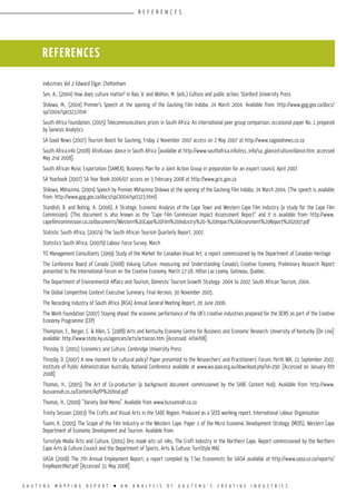 G A U T E N G M A P P I N G R E P O R T l A N A N A L Y S I S O F G A U T E N G ’ S C R E A T I V E I N D U S T R I E S
industries Vol 2 Edward Elgar: Cheltenham
Sen, A., (2004) How does culture matter? In Rao, V. and Walton, M. (eds.) Culture and public action, Stanford University Press
Shilowa, M., (2004) Premier’s Speech at the opening of the Gauteng Film Indaba, 24 March 2004. Available from: http://www.gpg.gov.za/docs/
sp/2004/sp0323.html
South Africa Foundation, (2005) Telecommunications prices in South Africa: An international peer group comparison, occasional paper No. 1 prepared
by Genesis Analytics
SA Good News (2007) Tourism Boost for Gauteng, Friday 2 November 2007 access on 2 May 2007 at http://www.sagoodnews.co.za
South Africa.info (2008) Afrofusion: dance in South Africa [available at http://www.southafrica.info/ess_info/sa_glance/culture/dance.htm; accessed
May 2nd 2008]
South African Music Exportation (SAMEX), Business Plan for a Joint Action Group in preparation for an export council, April 2007.
SA Yearbook (2007) SA Year Book 2006/07 access on 5 February 2008 at http://www.gcis.gov.za
Shilowa, Mbhazima, (2004) Speech by Premier Mbhazima Shilowa at the opening of the Gauteng Film Indaba, 24 March 2004, (The speech is available
from: http://www.gpg.gov.za/docs/sp/2004/sp0323.html)
Standish, B. and Boting, A. (2006), A Strategic Economic Analysis of the Cape Town and Western Cape Film Industry (a study for the Cape Film
Commission). (This document is also known as the “Cape Film Commission Impact Assessment Report” and it is available from: http://www.
capefilmcommission.co.za/documents/Western%20Cape%20Film%20Industry%20-%20Impact%20Assesment%20Report%202007.pdf
Statistic South Africa, (2007a) The South African Tourism Quarterly Report, 2007.
Statistics South Africa, (2007b) Labour Force Survey, March
TCI Management Consultants (1999) Study of the Market for Canadian Visual Art, a report commissioned by the Department of Canadian Heritage
The Conference Board of Canada (2008) Valuing Culture: measuring and Understanding Canada’s Creative Economy, Preliminary Research Report
presented to the International Forum on the Creative Economy, March 17-18, Hilton Lac-Leamy, Gatineau, Quebec.
The Department of Environmental Affairs and Tourism, Domestic Tourism Growth Strategy: 2004 to 2007, South African Tourism, 2004.
The Global Competitive Context Executive Summary, Final Version, 30 November 2005.
The Recording Industry of South Africa (RiSA) Annual General Meeting Report, 20 June 2006.
The Work Foundation (2007) Staying ahead: the economic performance of the UK’s creative industries prepared for the DCMS as part of the Creative
Economy Programme (CEP)
Thompson, E., Berger, C. & Allen, S. (1988) Arts and Kentucky Economy Centre for Business and Economic Research: University of Kentucky [On Line]
available: http://www.state.ky.us/agencies/arts/artsecon.htm [Accessed: 4/04/08]
Throsby, D. (2001) Economics and Culture, Cambridge University Press
Throsby, D. (2007) A new moment for cultural policy? Paper presented to the Researchers’ and Practitioners’ Forum, Perth WA, 21 September 2007,
Institute of Public Administration Australia, National Conference available at www.wa.ipaa.org.au/download.php?id=290 [Accessed on January 8th
2008]
Thomas, H., (2005) The Art of Co-production (a background document commissioned by the SABC Content Hub). Available from: http://www.
busvannah.co.za/Content/AofP%20final.pdf
Thomas, H., (2000) “Variety Deal Memo”. Available from www.busvannah.co.za
Trinity Session (2003) The Crafts and Visual Arts in the SADC Region, Produced as a SEED working report, International Labour Organisation
Tuomi, K. (2005) The Scope of the Film Industry in the Western Cape. Paper 1 of the Micro Economic Development Strategy (MEDS), Western Cape
Department of Economic Development and Tourism. Available from:
Turnstyle Media Arts and Culture, (2001) Ons maak iets uit niks, The Craft Industry in the Northern Cape, Report commissioned by the Northern
Cape Arts & Culture Council and the Department of Sports, Arts & Culture; TurnStyle MAC
UASA (2008) The 7th Annual Employment Report, a report compiled by T-Sec Economists for UASA available at http://www.uasa.co.za/reports/
EmpReportNo7.pdf [Accessed 31 May 2008]
REFERENCES
R E F E R E N C E S
 