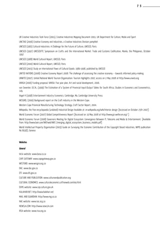 UK Creative Industries Task Force (2001), Creative Industries Mapping Document 2001, UK Department for Culture, Media and Sport
UNCTAD (2006) Creative Economy and Industries, a Creative Industries Division pamphlet
UNESCO (1982) Cultural Industries: A Challenge for the Future of Culture, UNESCO, Paris
UNESCO (1997) UNESCO/ITC Symposium on Crafts and the International Market: Trade and Customs Codification, Manila, the Philippines, October
1997.
UNESCO (1988) World Cultural Report, UNESCO, Paris
UNESCO (2000) World Cultural Report, UNESCO, Paris
UNESCO (2003) Study on International Flows of Cultural Goods: 1980-1998, published by UNESCO
UNITED NATIONS (2008) Creative Economy Report 2008: The challenge of assessing the creative economy – towards informed policy-making
UNWTO (2007). United National World Tourism Organisation: Tourism Highlights 2007, access on 2 May 2008 at http://www.unwto.org
VANSA (2006) Funding proposal, VANSA: Five year plan, Art and social development, 2006.
van Seventer, D.E.N., (1999) The Estimation of a System of Provincial Input-Output Tables for South Africa, Studies in Economics and Econometrics,
July.
Vogel H (1998) Entertainment Industry Economics. Cambridge, Ma, Cambridge University Press
WESGRO, (2000) Background report on the Craft industry in the Western Cape.
Western Cape Provincial Manufacturing Technology Strategy, Craft Sector Report, 2004.
Wikipedia, the free encyclopaedia (undated) Industrial Design Available at: en.wikipedia.org/wiki/Interior design [Accessed on October 25th 2007]
World Economic Forum (2007) Global Competitiveness Report [Accessed on 19 May 2008 at http://www.gcr.weforum.org/ ]
World Economic Forum (2008) Governors Meeting for Digital Ecosystem: Convergence Between IT, Telecoms and Media & Entertainment. [Available
from: http://www.bain.com/WEFweb/WEF_Emerging_digital_ecosystem_business_models.pdf]
World Intellectual Property Organisation (2003) Guide on Surveying the Economic Contribution of the Copyright Based Industries, WIPO publication
No 893(E), Geneva
Websites
General
BASA website: www.basa.co.za
CAPE GATEWAY: www.capegateway.gov.za
WESTGRO: www.wesgro.org.za
DAC: www.dac.gov.za
DTI: www.dti.gov.za
CULTURE AND PUBLICATION: www.cultureandpublication.org
CULTURAL ECONOMICS: www.culturaleconomics.atfreeweb.com/eia.html
DCMS website: www.cep.culture.gov.uk
KALAHARI.NET: http://www.kalahari.net
MAIL AND GUARDIAN: http://www.mg.co.za
NAC website: www.nac.org.za	
NEWS24.COM: http://www.news24.com
RISA website: www.risa.org.za
7 5
 