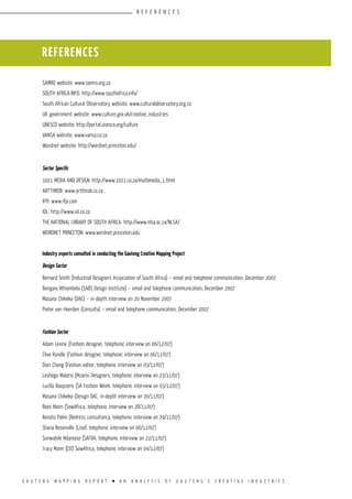 G A U T E N G M A P P I N G R E P O R T l A N A N A L Y S I S O F G A U T E N G ’ S C R E A T I V E I N D U S T R I E S
SAMRO website: www.samro.org.za
SOUTH AFRICA.INFO: http://www.southafrica.info/
South African Cultural Observatory website: www.culturalobservatory.org.za
UK government website: www.culture.gov.uk/creative_industries
UNESCO website: http://portal.unesco.org/culture
VANSA website: www.vansa.co.za
Wordnet website: http://wordnet.princeton.edu/
Sector Specific
1021 MEDIA AND DESIGN: http://www.1021.co.za/multimedia_1.html
ARTTHROB: www.artthrob.co.za .
IFPI: www.ifpi.com
IOL: http://www.iol.co.za
THE NATIONAL LIBRARY OF SOUTH AFRICA: http://www.nlsa.ac.za/NLSA/
WORDNET PRINCETON: www.wordnet.princeton.edu
Industry experts consulted in conducting the Gauteng Creative Mapping Project
Design Sector
Bernard Smith (Industrial Designers Association of South Africa) – email and telephone communication, December 2007.
Bongani Nthombela (SABS Design Institute) – email and telephone communication, December 2007
Masana Chikeka (DAC) – in-depth interview on 20 November 2007
Pieter van Heerden (Consulta) – email and telephone communication, December 2007
Fashion Sector
Adam Levine (Fashion designer, telephonic interview on 06/12/07)
Clive Rundle (Fashion designer, telephonic interview on 06/12/07)
Dion Chang (Fashion editor, telephonic interview on 03/12/07)
Leshego Malatsi (Mzansi Designers, telephonic interview on 23/11/07)
Lucilla Booyzens (SA Fashion Week, telephonic interview on 03/12/07)
Masana Chikeka (Design DAC, in-depth interview on 20/11/07)
Rees Mann (SewAfrica, telephonic interview on 28/11/07)
Renato Palmi (Redress consultancy, telephonic interview on 29/11/07)
Shana Rosenville (Lisof, telephonic interview on 06/12/07)
Sonwabile Ndamase (SAFDA, telephonic interview on 22/11/07).
Tracy Mann (CEO SewAfrica, telephonic interview on 04/12/07)
REFERENCES
R E F E R E N C E S
 