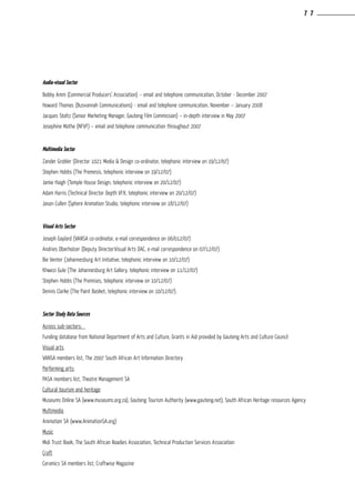 Audio-visual Sector
Bobby Amm (Commercial Producers’ Association) – email and telephone communication, October - December 2007
Howard Thomas (Busvannah Communications) - email and telephone communication, November – January 2008
Jacques Stoltz (Senior Marketing Manager, Gauteng Film Commission) – in-depth interview in May 2007
Josephine Mathe (NFVF) – email and telephone communication throughout 2007
Multimedia Sector
Zander Grobler (Director 1021 Media & Design co-ordinator, telephonic interview on 19/12/07)
Stephen Hobbs (The Premesis, telephonic interview on 19/12/07)
Jamie Haigh (Temple House Design, telephonic interview on 20/12/07)
Adam Harris (Technical Director Depth VFX, telephonic interview on 20/12/07)
Jason Cullen (Sphere Animation Studio, telephonic interview on 18/12/07)
Visual Arts Sector
Joseph Gaylard (VANSA co-ordinator, e-mail correspondence on 06/012/07)
Andries Oberholzer (Deputy Director:Visual Arts DAC, e-mail correspondence on 07/12/07)
Bie Venter (Johannesburg Art Initiative, telephonic interview on 10/12/07)
Khwezi Gule (The Johannesburg Art Gallery, telephonic interview on 11/12/07)
Stephen Hobbs (The Premises, telephonic interview on 10/12/07)
Dennis Clarke (The Paint Basket, telephonic interview on 10/12/07).
Sector Study Data Sources
Across sub-sectors:	
Funding database from National Department of Arts and Culture, Grants in Aid provided by Gauteng Arts and Culture Council
Visual arts	
VANSA members list, The 2007 South African Art Information Directory
Performing arts:	
PASA members list, Theatre Management SA
Cultural tourism and heritage	
Museums Online SA (www.museums.org.za), Gauteng Tourism Authority (www.gauteng.net), South African Heritage resources Agency
Multimedia	
Animation SA (www.AnimationSA.org)
Music	
Midi Trust Book, The South African Roadies Association, Technical Production Services Association
Craft	
Ceramics SA members list, Craftwise Magazine
7 7
 