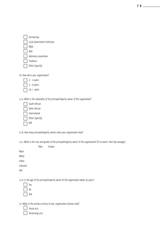 Partnership				
	 Local Government Institution			
	 NGOs				
	 NPO				
	 Voluntary association			
	 Freelance				
	 Other (specify)			
					
10. How old is your organisation?		
	 0 - 4 years				
	 5 - 9 years				
	 10 + years				
					
11.a. What is the nationality of the principal/majority owner of the organisation?
	 South African			
	 Other African			
	 International				
	 Other (specify)			
	 N/A				
					
11.b. How many principal/majority owners does your organisation have?
										
11.c. What is the race and gender of the principal/majority owner of the organisation? (if no owner, then top manager)
	 	 Male	 Female		
Black	 	 		
White	 	 		
Indian	 	 		
Coloured	 	 		
N/A				
					
11.d. Is the age of the principal/majority owner of the organisation below 35 years?
	 Yes				
	 No				
	 N/A				
					
12. What is the primary activity of your organisation (choose one)?
	 Visual arts				
	 Performing arts			
7 9
 