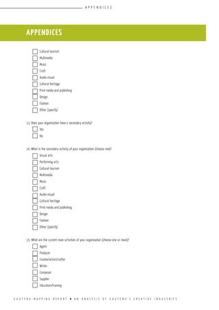 G A U T E N G M A P P I N G R E P O R T l A N A N A L Y S I S O F G A U T E N G ’ S C R E A T I V E I N D U S T R I E S
	 Cultural tourism			
	 Multimedia				
	 Music				
	 Craft				
	 Audio-visual				
	 Cultural heritage			
	 Print media and publishing				
	 Design				
	 Fashion				
	 Other (specify)			
					
13. Does your organisation have a secondary activity?	
	 Yes				
	 No				
					
14. What is the secondary activity of your organisation (choose one)?
	 Visual arts				
	 Performing arts			
	 Cultural tourism			
	 Multimedia				
	 Music				
	 Craft				
	 Audio-visual				
	 Cultural heritage			
	 Print media and publishing				
	 Design				
	 Fashion				
	 Other (specify)			
					
15. What are the current main activities of your organisation (choose one or more)?
	 Agent				
	 Producer				
	 Creator/artist/crafter			
	Writer				
	 Composer				
	 Supplier				
	 Education/training			
appendices
appendices
 