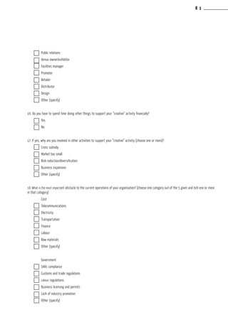 Public relations			
	 Venue owner/exhibitor			
	 Facilities manager			
	 Promoter				
	 Retailer				
	 Distributor				
	 Design				
	 Other (specify)			
					
16. Do you have to spend time doing other things to support your “creative” activity financially?
	 Yes				
	 No				
					
17. If yes, why are you involved in other activities to support your “creative” activity (choose one or more)?
	 Cross subsidy			
	 Market too small			
	 Risk reduction/diversification			
	Business expansion			
	 Other (specify)			
					
18. What is the most important obstacle to the current operations of your organisation? (choose one category out of the 5 given and tick one or more
in that category)				
	 Cost				
	 Telecommunications			
	 Electricity				
	 Transportation			
	 Finance				
	 Labour				
	 Raw materials			
	 Other (specify)			
					
	 Government			
	 SARs compliance			
	 Customs and trade regulations			
	 Labour regulations			
	Business licensing and permits			
	 Lack of industry promotion			
	 Other (specify)			
8 1
 